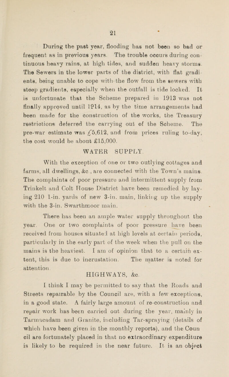 During the past year, flooding has not been so bad or frequent as in previous years. The trouble occurs during con¬ tinuous heavy rains, at high tides, and sudden heavy storms. The Sewers in the lower parts of the district, with flat gradi¬ ents, being unable to cope with the flow from the sewers with steep gradients, especially when the outfall is tide locked. It is unfortunate that the Scheme prepared in 1913 was not Anally approved until 1914, as by the time arrangements had been made for the construction of the works, the Treasury restrictions deferred the carrying out of the Scheme. The pre-war estimate was ^5,612, and from prices ruling to-day, the cost would be about £15,000. WATER SUPPLY. With the exception of one or two outlying cottages and farms, all dwellings, &c , are connected with the Town’s mains. The complaints of poor pressure and intermittent supply from Trinkelt and Colt House District have been remedied by lay¬ ing 210 1-in. yards of new 3-in. main, linking up the supply with the 3-in. Swarthmoor main. There has been an ample water supply throughout the year. One or two complaints of poor pressure have been received from houses situated at high levels at certain periods, particularly in the early part of the week when the pull on the mains is the heaviest. I am of opinion that to a certain ex¬ tent, this is due to incrustation. The matter is noted for attention. HIGHWAYS, &c. I think I may be permitted to say that the Roads and Streets repairable by the Council are, with a few exceptions, in a good state. A fairly large amount of re-construction and repair work has been carried out during the year, mainly in Tarmacadam and Granite, including Tar-spraying (details of which have been given in the monthly reports), and the Coun cil are fortunately placed in that no extraordinary expenditure is likely to be required in the near future. It is an object