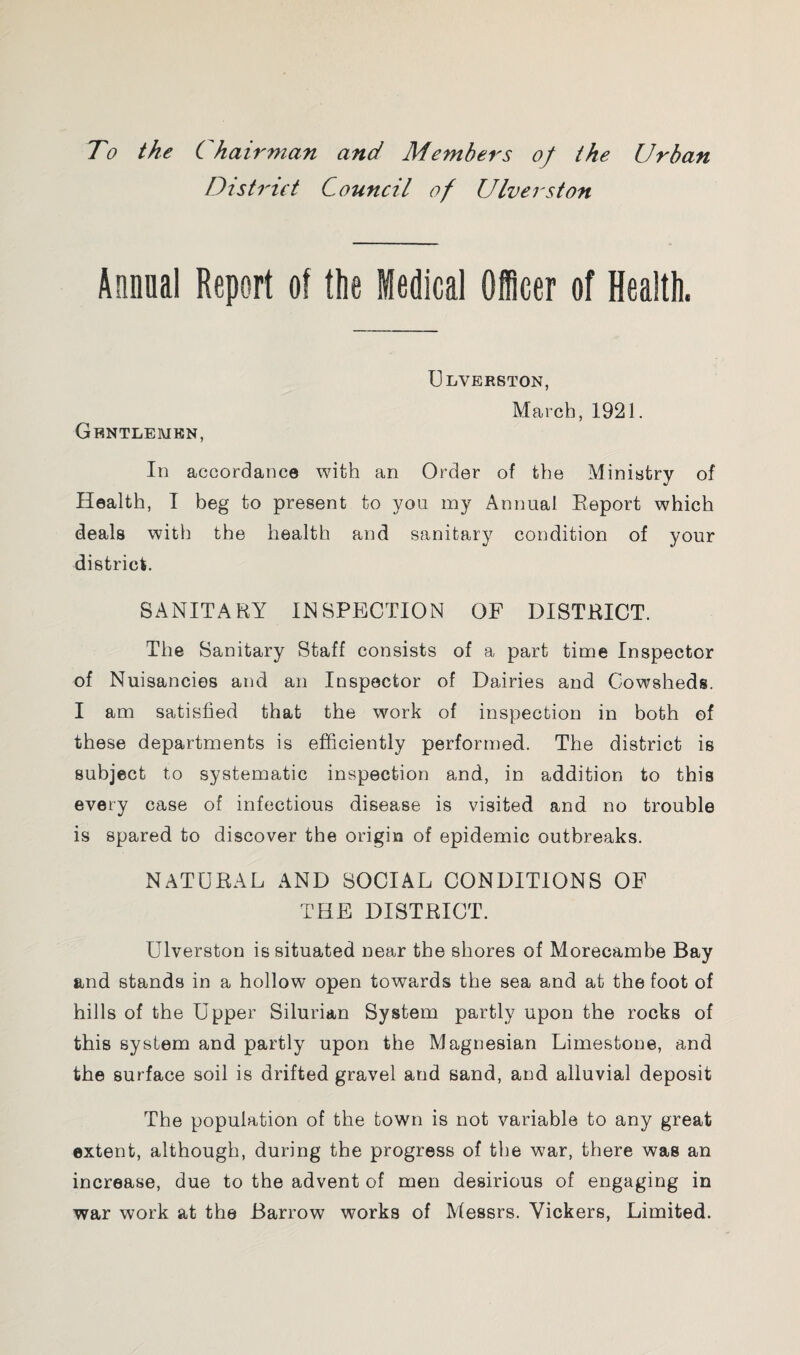 To the Chairman and Members of the Urban District Council of Ulverston Annual Report of the Medical Officer of Health. Ulverston, March, 1921. Gentlemen, In accordance with an Order of the Ministry of Health, I beg to present to you my Annual Report which deals with the health and sanitary condition of your district. SANITARY INSPECTION OF DISTRICT. The Sanitary Staff consists of a part time Inspector of Nuisancies and an Inspector of Dairies and Cowsheds. I am satisfied that the work of inspection in both of these departments is efficiently performed. The district is subject to systematic inspection and, in addition to this every case of infectious disease is visited and no trouble is spared to discover the origin of epidemic outbreaks. NATURAL AND SOCIAL CONDITIONS OF THE DISTRICT. Ulverston is situated near the shores of Morecambe Bay and stands in a hollow open towards the sea and at the foot of hills of the Upper Silurian System partly upon the rocks of this system and partly upon the Magnesian Limestone, and the surface soil is drifted gravel and sand, and alluvial deposit The population of the town is not variable to any great extent, although, during the progress of the war, there was an increase, due to the advent of men desirious of engaging in war work at the Barrow works of Messrs. Vickers, Limited.