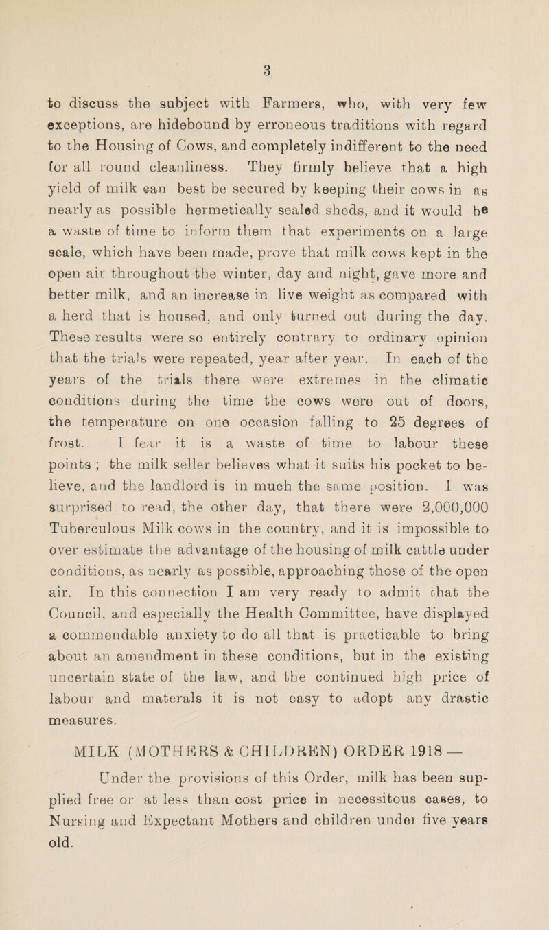 to discuss the subject with Farmers, who, with very few exceptions, are hidebound by erroneous traditions with regard to the Housing of Cows, and completely indifferent to the need for all round cleanliness. They firmly believe that a high yield of milk can best be secured by keeping their cows in as nearly as possible hermetically sealed sheds, and it would b® a waste of time to inform them that experiments on a large scale, which have been made, prove that milk cows kept in the open air throughout the winter, day and night, gave more and better milk, and an increase in live weight as compared with a herd that is housed, and only turned out during the dav. These results were so entirely contrary to ordinary opinion that the trials were repeated, year after year. In each of the years of the trials there were extremes in the climatic conditions during the time the cows were out of doors, the temperature on one occasion falling to 25 degrees of frost. I fear it is a waste of time to labour these points ; the milk seller believes what it suits his pocket to be¬ lieve, and the landlord is in much the same position. 1 was surprised to read, the other day, that there were 2,000,000 Tuberculous Milk cows in the country, and it is impossible to over estimate the advantage of the housing of milk cattle under conditions, as nearly as possible, approaching those of the open air. In this connection I am very ready to admit chat the Council, and especially the Health Committee, have displayed a commendable anxiety to do all that is practicable to bring about an amendment in these conditions, but in the existing uncertain state of the law, and the continued high price of labour and materals it is not easy to adopt any drastic measures. MILK (MOTHERS & CHILDREN) ORDER 1918 — Under the provisions of this Order, milk has been sup¬ plied free or at less than cost price in necessitous cases, to Nursing and Expectant Mothers and children under five years old.
