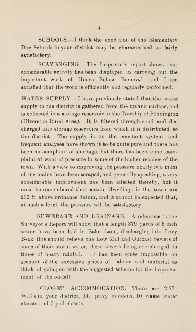 SCHOOLS.—I think the condition of the Elementary Day Schools in your district may be characterised as fairly satisfactory. SCAVENGING.—The Inspector’s report shows that considerable activity has been displayed in carrying out the important work of House Refuse Removal., and I am satisfied that the work is efficiently and regularly performed. WATER SUPPLY.—I have previously stated that the water supply to the district is gathered from the upland surface, and is collected in a storage reservoir in the Tow7ship of Pennington (Ulverston Rural Area,). It is filtered through sand and dis¬ charged into storage reservoirs from which it is distributed to the district. The supply is on the constant system, and frequent analyses have shown it to be quite pure and there has been no complaint of shortage, but there has been some com¬ plaint of want of pressure in some of the higher reaches of the town. With a view to improving the pressure nearly two miles of the mains have been scraped, and generally speaking, a very considerable improvment has been effected thereby, but it must be remembered that certain dwellings in the town are 200 ft. above ordnance datum, and it cannot be expected that, at such a level, the pressure will be satisfactory. SEWERAGE AND DRAINAGE.—A referance to the Surveyor’s Report will show that a length 379 yards of 6 inch sewer have been laid in Rake Lane, discharging into Levy Beck, this should relieve the Low Mill and Outcast Sewers of «oma of their storm water, these sewers being overcharged in times of heavy rainfall. It has been quite impossible, on account of the excessive prices of labour and material to think of going on with the suggested scheme for the improve¬ ment of the outfall. CLOSET ACCOMMODATION.—There are 2,271 W.C’s in your district, 141 privy middens, 10 waste water closets and 7 pail closets.