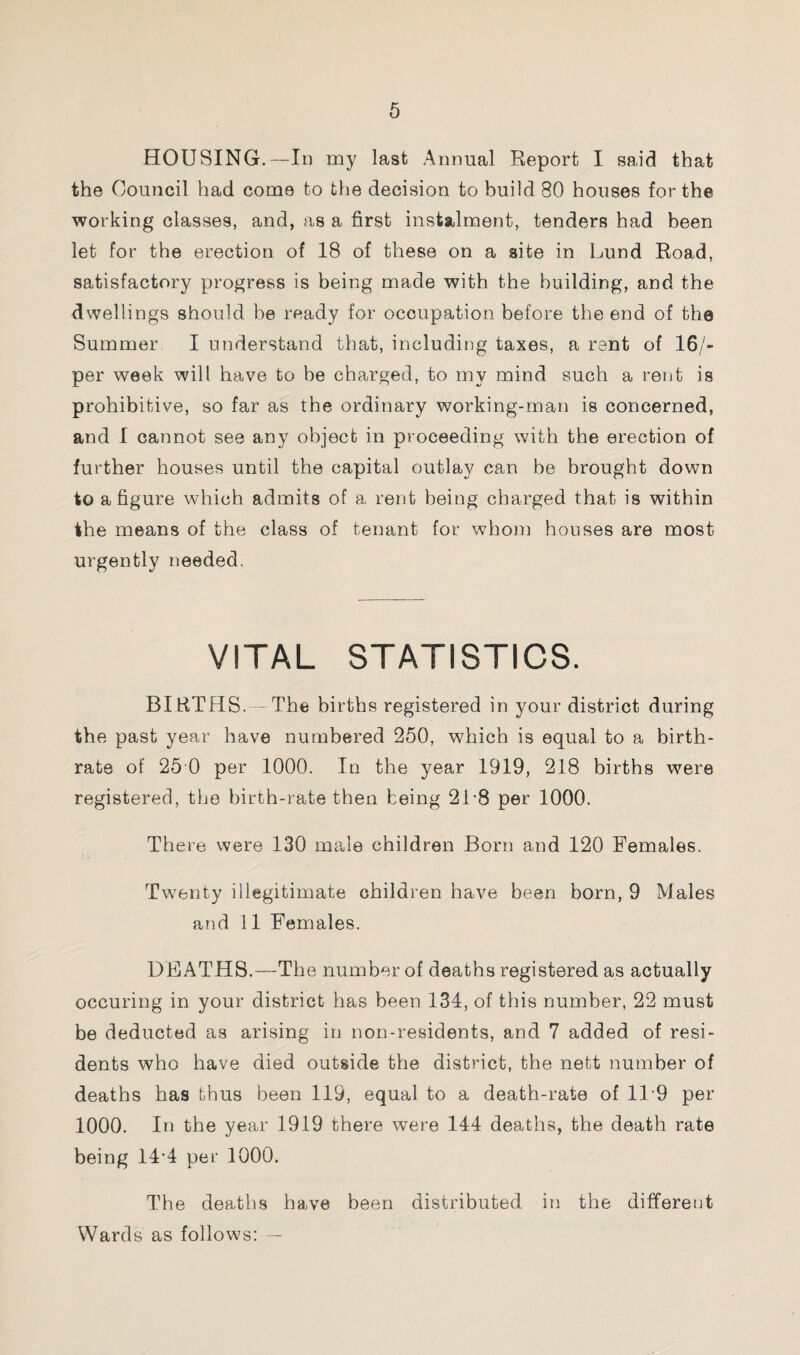 HOUSING.—In my last Annual Report I said that the Council had come to the decision to build 80 houses for the working classes, and, as a first instalment, tenders had been let for the erection of 18 of these on a site in Lund Road, satisfactory progress is being made with the building, and the dwellings should be ready for occupation before the end of the Summer I understand that, including taxes, a rent of 16/- per week will have to be charged, to my mind such a rent is prohibitive, so far as the ordinary working-man is concerned, and I cannot see any object in proceeding with the erection of further houses until the capital outlay can be brought down to a figure which admits of a rent being charged that is within the means of the class of tenant for whom houses are most urgently needed. VITAL STATISTICS. BIRTHS. The births registered in your district during the past year have numbered 250, which is equal to a birth¬ rate of 25 0 per 1000. In the year 1919, 218 births were registered, the birth-rate then being 2L8 per 1000. There were 130 male children Born and 120 Females. Twenty illegitimate children have been born, 9 Males and 11 Females. DEATHS. —The number of deaths registered as actually occuring in your district has been 134, of this number, 22 must be deducted as arising in non-residents, and 7 added of resi¬ dents who have died outside the district, the nett number of deaths has thus been 119, equal to a death-rate of 119 per 1000. In the year 1919 there were 144 deaths, the death rate being 14-4 per 1000. The deaths have been distributed in the different Wards as follows: —