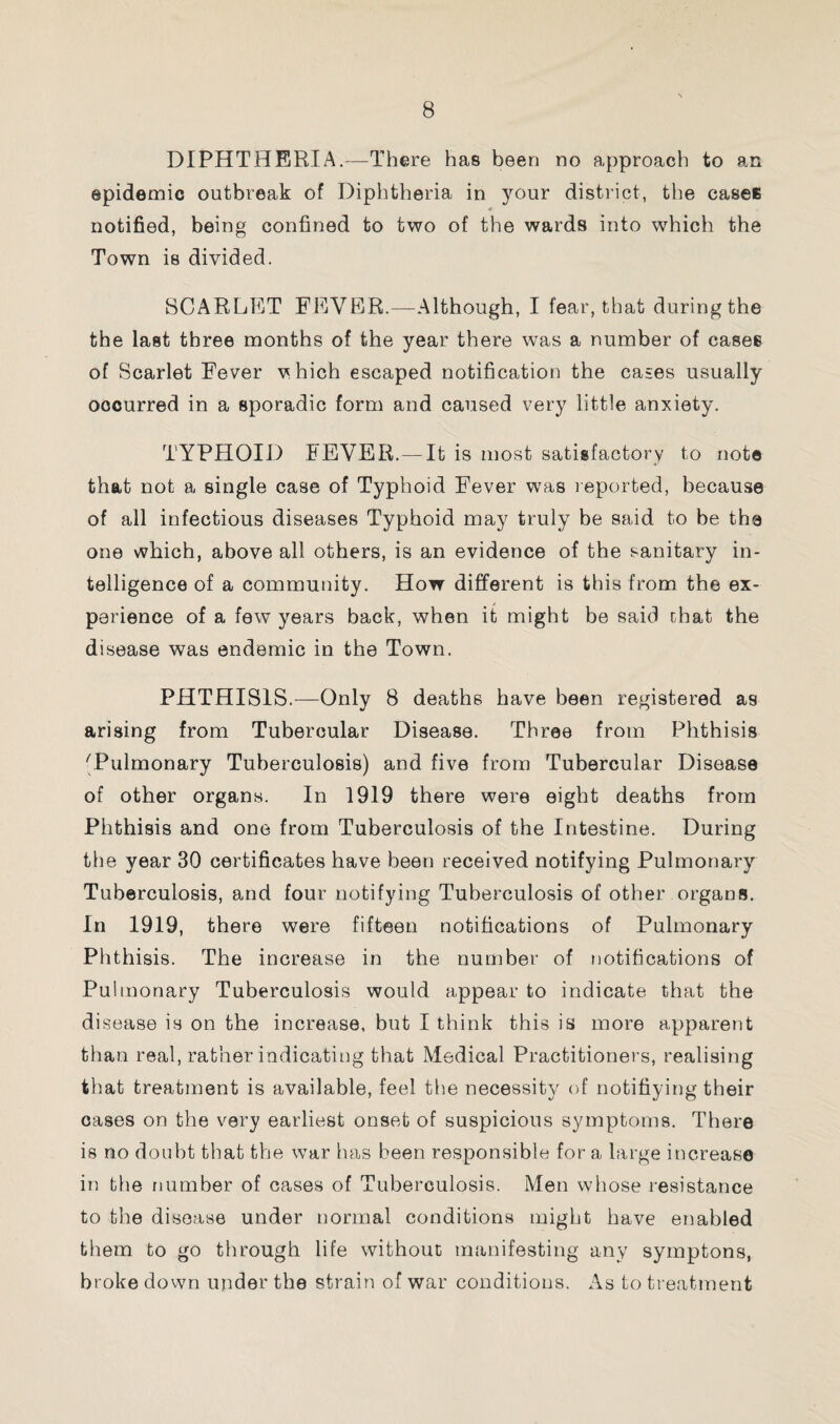 DIPHTHERIA.—There has been no approach to an epidemic outbreak of Diphtheria in your district, the cases notified, being confined to two of the wards into which the Town is divided. SCARLET FEVER.—Although, I fear, that during the the last three months of the year there was a number of cases of Scarlet Fever v hich escaped notification the cases usually occurred in a sporadic form and caused very little anxiety. TYPHOID FEVER.—It is most satisfactory to note that not a single case of Typhoid Fever was reported, because of all infectious diseases Typhoid may truly be said to be the one which, above all others, is an evidence of the sanitary in¬ telligence of a community. How different is this from the ex¬ perience of a few years back, when it might be said chat the disease was endemic in the Town. PHTHISIS.—Only 8 deaths have been registered as arising from Tubercular Disease. Three from Phthisis 'Pulmonary Tuberculosis) and five from Tubercular Disease of other organs. In 1919 there were eight deaths from Phthisis and one from Tuberculosis of the Intestine. During the year 30 certificates have been received notifying Pulmonary Tuberculosis, and four notifying Tuberculosis of other organs. In 1919, there were fifteen notifications of Pulmonary Phthisis. The increase in the number of notifications of Pulmonary Tuberculosis would appear to indicate that the disease is on the increase, but I think this is more apparent than real, rather indicating that Medical Practitioners, realising that treatment is available, feel the necessity of notifiying their cases on the very earliest onset of suspicious symptoms. There is no doubt that the war has been responsible for a large increase in the number of cases of Tuberculosis. Men whose resistance to the disease under normal conditions might have enabled them to go through life without manifesting any symptons, broke down under the strain of war conditions. As to treatment