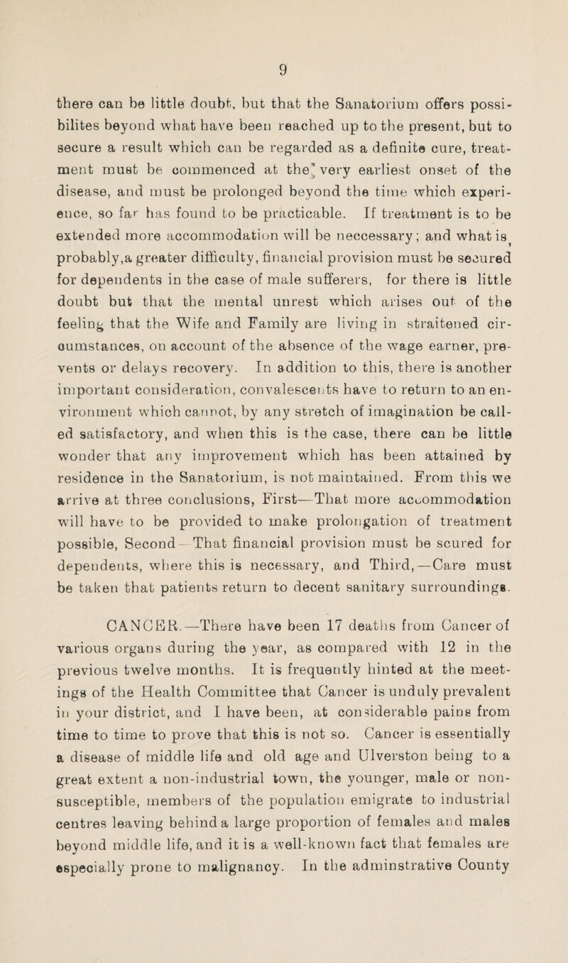 there can be little doubt, but that the Sanatorium offers possi- bilites beyond what have been reached up to the present, but to secure a result which can be regarded as a definite cure, treat¬ ment must be commenced at the'very earliest onset of the disease, and must be prolonged beyond the time which experi¬ ence, so far has found to be practicable. If treatment is to be extended more accommodation will be neccessary; and whatis? probably,a greater difficulty, financial provision must be secured for dependents in the case of male sufferers, for there is little doubt but that the mental unrest which arises out of the feeling that the Wife and Family are living in straitened cir¬ cumstances, on account of the absence of the wage earner, pre¬ vents or delays recovery. In addition to this, there is another important consideration, convalescents have to return to an en¬ vironment which cannot, by any stretch of imagination be call¬ ed satisfactory, and when this is the case, there can be little wonder that any improvement which has been attained by residence in the Sanatorium, is not maintained. From this we arrive at three conclusions, First—That more accommodation will have to be provided to make prolongation of treatment possible, Second — That financial provision must be scured for dependents, where this is necessary, and Third,—Care must be taken that patients return to decent sanitary surroundings. CANCER.—There have been 17 deaths from Cancer of various organs during the year, as compared with 12 in the previous twelve months. It is frequently hinted at the meet¬ ings of the Health Committee that Cancer is unduly prevalent in your district, and I have been, at considerable pains from time to time to prove that this is not so. Cancer is essentially a disease of middle life and old age and Ulverston being to a great extent a non-industrial town, the younger, male or non- susceptible, members of the population emigrate to industrial centres leaving behind a large proportion of females and males beyond middle life, and it is a well-known fact that females are especially prone to malignancy. In the adminstrative County