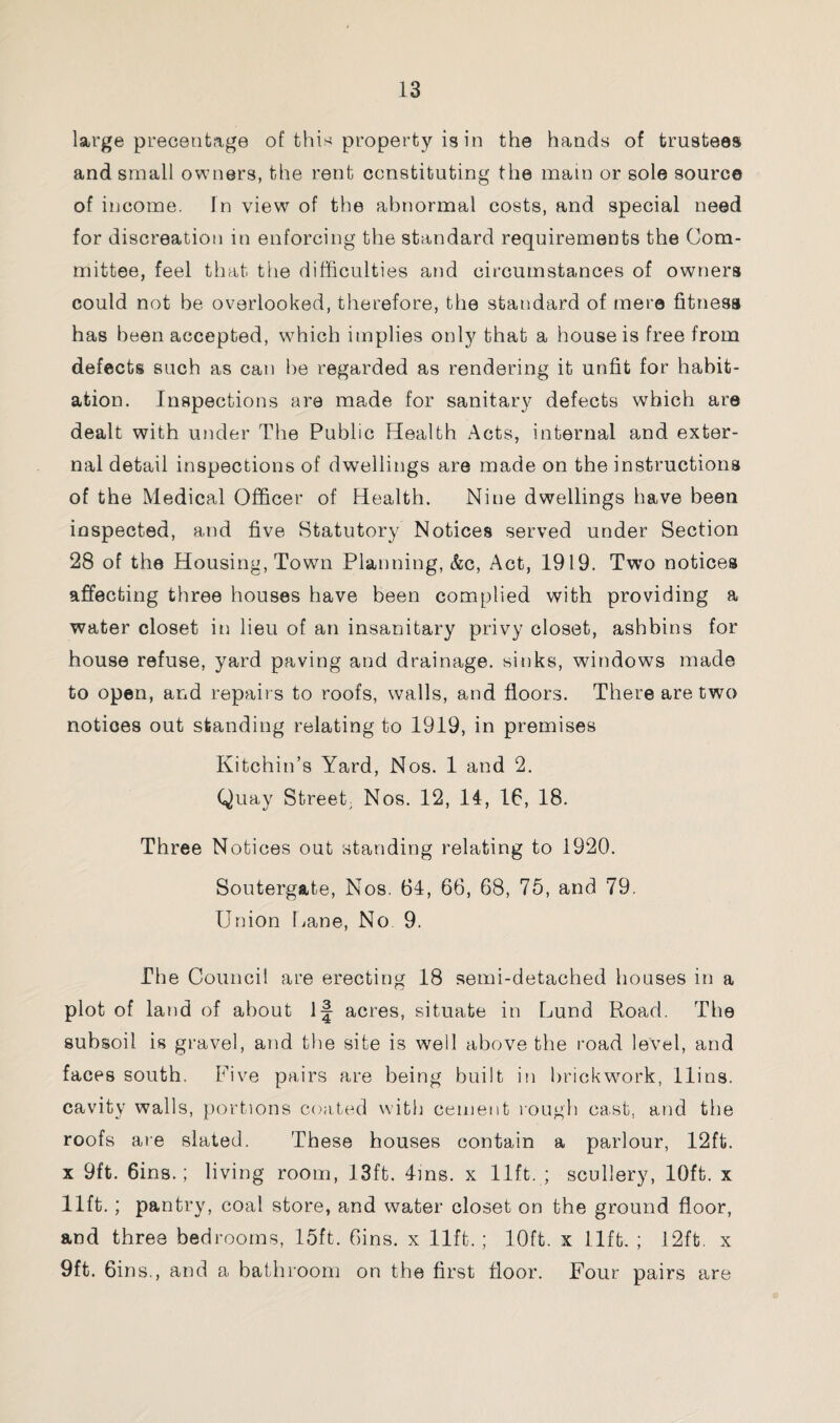 large preceutage of this property is in the hands of trustees and small owners, the rent constituting the main or sole source of income. In view of the abnormal costs, and special need for discreation in enforcing the standard requirements the Com¬ mittee, feel that the difficulties and circumstances of owners could not be overlooked, therefore, the standard of mere fitness has been accepted, which implies only that a house is free from defects such as can be regarded as rendering it unfit for habit¬ ation. Inspections are made for sanitary defects which are dealt with under The Public Health Acts, internal and exter¬ nal detail inspections of dwellings are made on the instructions of the Medical Officer of Health. Nine dwellings have been inspected, and five Statutory Notices served under Section 28 of the Housing, Town Planning, &c, Act, 1919. Two notices affecting three houses have been complied with providing a water closet in lieu of an insanitary privy closet, ashbins for house refuse, yard paving and drainage, sinks, windows made to open, and repairs to roofs, walls, and floors. There are two notices out standing relating to 1919, in premises Kitchin’s Yard, Nos. 1 and 2. Quay Street; Nos. 12, 14, 16, 18. Three Notices out standing relating to 1920. Soutergate, Nos. 64, 66, 68, 75, and 79. Union Pane, No 9. The Council are erecting 18 semi-detached houses in a plot of land of about 1J acres, situate in Lund Road. The subsoil is gravel, and the site is well above the road level, and faces south. Five pairs are being built in brickwork, llins. cavity walls, portions coated with cement rough cast, and the roofs are slated. These houses contain a parlour, 12ft. x 9ft. 6ins.; living room, 13ft. 4ms. x lift. ; scullery, 10ft. x lift.; pantry, coal store, and water closet on the ground floor, and three bedrooms, 15ft. Gins, x lift.; 10ft. x lift. ; 12ft. x 9ft. 6ins,, and a bathroom on the first floor. Four pairs are