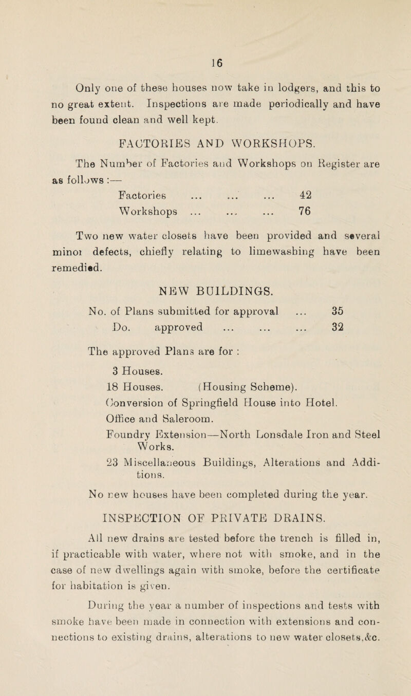 Only one of these houses now take in lodgers, and this to no great extent. Inspections are made periodically and have been found clean and well kept. FACTORIES AND WORKSHOPS. The Number of Factories and Workshops on Register are as follows :— Factories ... ... ... 42 Workshops ... ... ... 76 Two new water closets have been provided and several minoi defects, chiefly relating to limewashing have been remedied. NEW BUILDINGS. No. of Plans submitted for approval ... 35 Do. approved ... ... ... 32 The approved Plans are for : 3 Houses. 18 Houses. (Housing Scheme). Conversion of Springfield House into Hotel. Office and Saleroom. Foundry Extension—North Lonsdale Iron and Steel W orks. 23 Miscellaneous Buildings, Alterations and Addi¬ tions. No new houses have been completed during the year. INSPECTION OF PRIVATE DRAINS. All new drains are tested before the trench is filled in, if practicable with water, where not with smoke, and in the case of new dwellings again with smoke, before the certificate for habitation is given. During the year a number of inspections and tests with smoke have been made in connection with extensions and con¬ nections to existing drains, alterations to new water closets,&c.