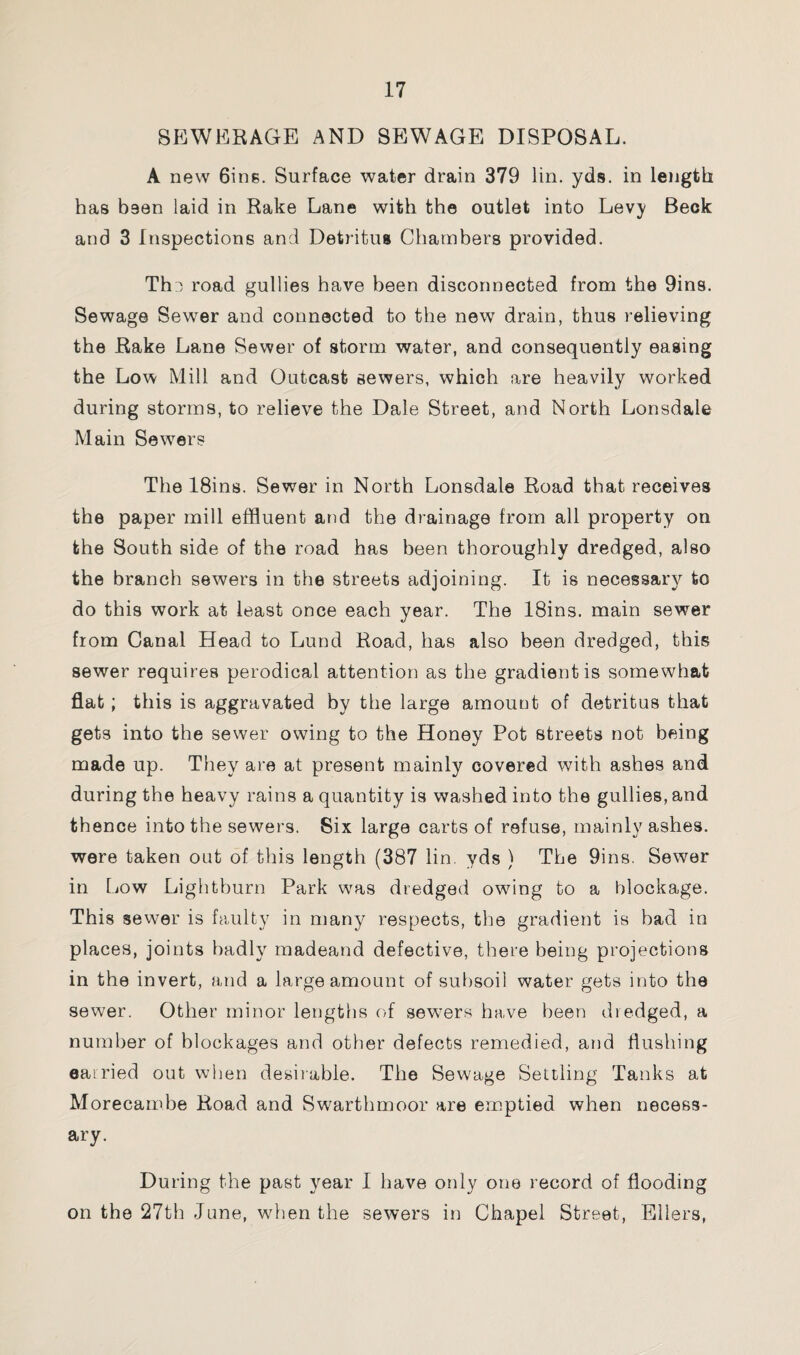 SEWERAGE AND SEWAGE DISPOSAL. A new 6ins. Surface water drain 379 lin. yds. in length has been laid in Rake Lane with the outlet into Levy Beck and 3 Inspections and Detritus Chambers provided. The road gullies have been disconnected from the 9ins. Sewage Sewer and connected to the new drain, thus relieving the Rake Lane Sewer of storm water, and consequently easing the Low Mill and Outcast sewers, which are heavily worked during storms, to relieve the Dale Street, and North Lonsdale Main Sewers The 18ins. Sewer in North Lonsdale Road that receives the paper mill effluent and the drainage from all property on the South side of the road has been thoroughly dredged, also the branch sewers in the streets adjoining. It is necessary to do this work at least once each year. The 18ins. main sewer from Canal Head to Lund Road, has also been dredged, this sewer requires perodical attention as the gradient is somewhat flat; this is aggravated by the large amount of detritus that gets into the sewer owing to the Honey Pot streets not being made up. They are at present mainly covered with ashes and during the heavy rains a quantity is washed into the gullies, and thence into the sewers. Six large carts of refuse, mainly ashes, were taken out of this length (387 lin. yds ) The 9ins. Sewer in Low Lightburn Park was dredged owing to a blockage. This sewer is faulty in many respects, the gradient is bad in places, joints badly madeand defective, there being projections in the invert, and a large amount of subsoil water gets into the sewer. Other minor lengths of sewers have been dredged, a number of blockages and other defects remedied, and flushing carried out when desirable. The Sewage Settling Tanks at Morecambe Road and Swarthmoor are emptied when necess¬ ary. During the past year I have only one record of flooding on the 27th -June, when the sewers in Chapel Street, Ellers,