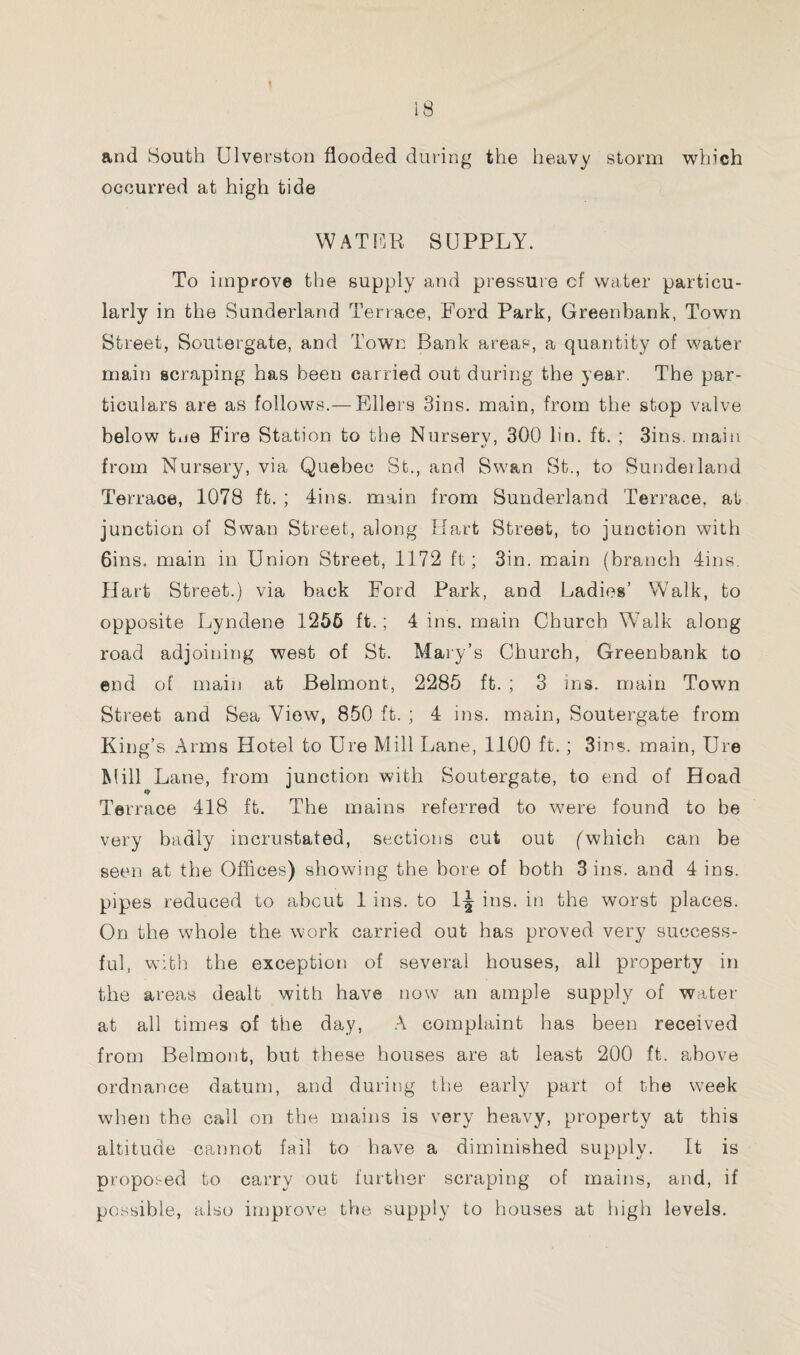 t 18 and South Ulverston flooded during the heavy storm which occurred at high tide WATER SUPPLY. To improve the supply and pressure of water particu¬ larly in the Sunderland Terrace, Ford Park, Greenbank, Town Street, Soutergate, and Town Bank areas, a quantity of water main scraping has been carried out during the year. The par¬ ticulars are as follows.— Ellers Sins, main, from the stop valve below Lie Fire Station to the Nurserv, 300 lin. ft. ; 3ins. main from Nursery, via Quebec St., and Swan St., to Sundeiland Terrace, 1078 ft. ; Tins, main from Sunderland Terrace, at junction of Swan Street, along Hart Street, to junction with 6ins. main in Union Street, 1172 ft; Sin. main (branch Tins. Hart Street.) via back Ford Park, and Ladies’ Walk, to opposite Lyndene 1256 ft.; 4 ins. main Church Walk along road adjoining west of St. Mary’s Church, Greenbank to end of main at Belmont, 2285 ft. ; 3 ins. main Town Street and Sea View, 850 ft. ; 4 ins. main, Soutergate from King’s Arms Hotel to Ure Mill Lane, 1100 ft.; Sins, main, Ure Mill Lane, from junction with Soutergate, to end of Hoad Terrace 418 ft. The mains referred to were found to be very badly incrustated, sections cut out (which can be seen at the Offices) showing the bore of both 3 ins. and 4 ins. pipes reduced to about 1 ins. to 1^ ins. in the worst places. On the whole the work carried out has proved very success¬ ful, with the exception of several houses, all property in the areas dealt with have now an ample supply of water at all times of the day, A complaint has been received from Belmont, but these houses are at least 200 ft. above ordnance datum, and during the early part of the wTeek when the call on the mains is very heavy, property at this altitude cannot fail to have a diminished supply. It is proposed to carry out further scraping of mains, and, if possible, also improve the supply to houses at high levels.