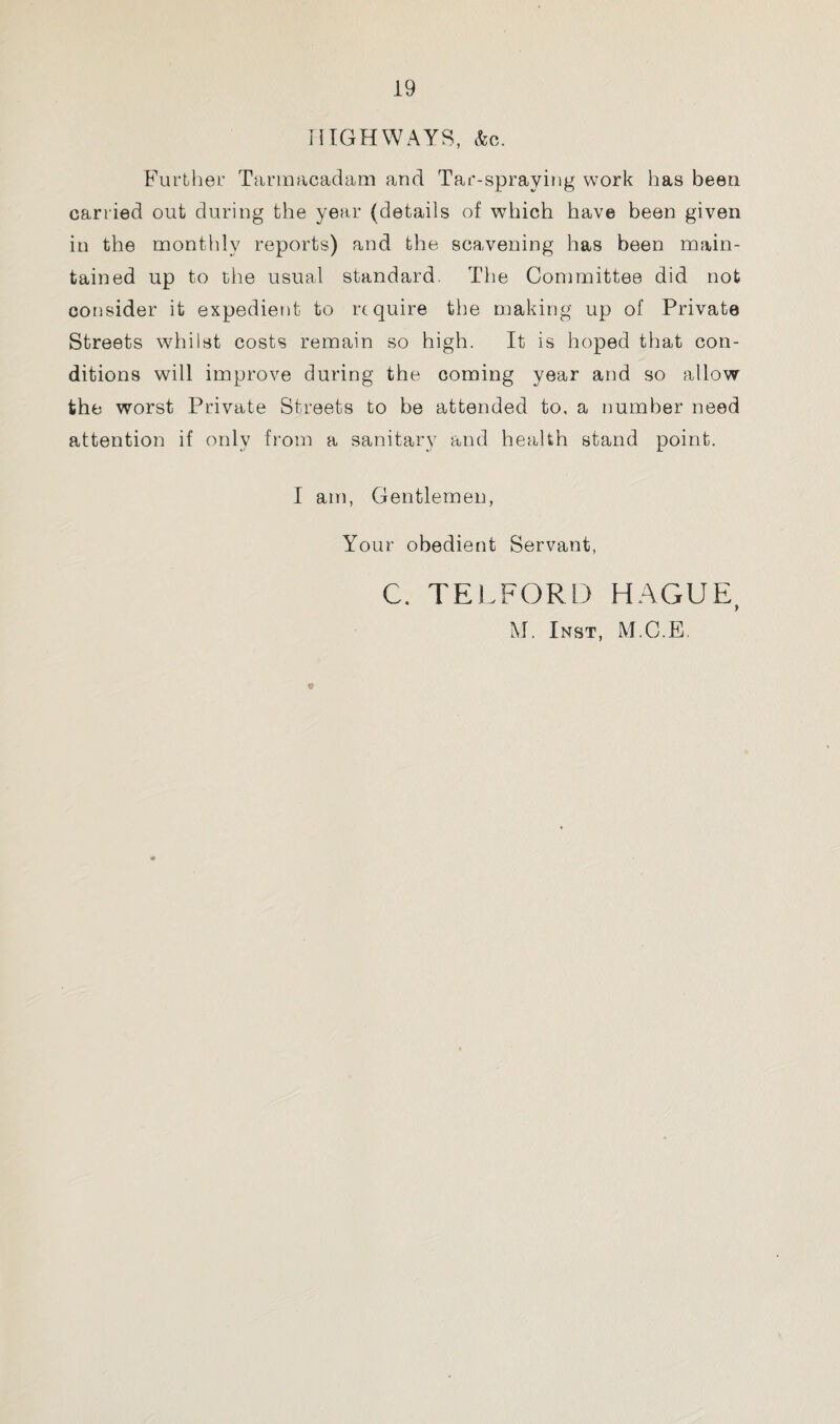 HIGHWAYS, &c. Further Tarmacadam and Tar-spraying work has been carried out during the year (details of which have been given in the monthly reports) and the scavening has been main¬ tained up to the usual standard. The Committee did not consider it expedient to require the making up of Private Streets whilst costs remain so high. It is hoped that con¬ ditions will improve during the coming year and so allow the worst Private Streets to be attended to, a number need attention if only from a sanitary and health stand point. I am, Gentlemen, Your obedient Servant, C. TELFORD HAGUE, M. Inst, M.C.E. 9