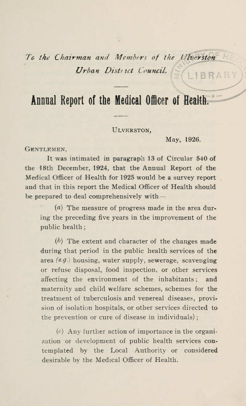 Tg the Chairman and Members of the (diversion Urban Dist? tct Council. Annual Report of the Medical Officer of Health. Ueverston, May, 1926. Gentlemen, It was intimated in paragraph 13 of Circular 540 of the 18th December, 1924, that the Annual Report of the Medical Officer of Health for 1925 would be a survey report and that in this report the Medical Officer of Health should be prepared to deal comprehensively with — (a) The measure of progress made in the area dur¬ ing the preceding five years in the improvement of the public health ; (b) The extent and character of the changes made during that period in the public health services of the area (&-9-) housing, water supply, sewerage, scavenging or refuse disposal, food inspection, or other services affecting the environment of the inhabitants; and maternity and child welfare schemes, schemes for the treatment of tuberculosis and venereal diseases, provi¬ sion of isolation hospitals, or other services directed to the prevention or cure of disease in individuals); (c) Any further action of importance in the organi¬ zation or development of public health services con¬ templated by the Local Authority or considered desirable by the Medical Officer of Health.