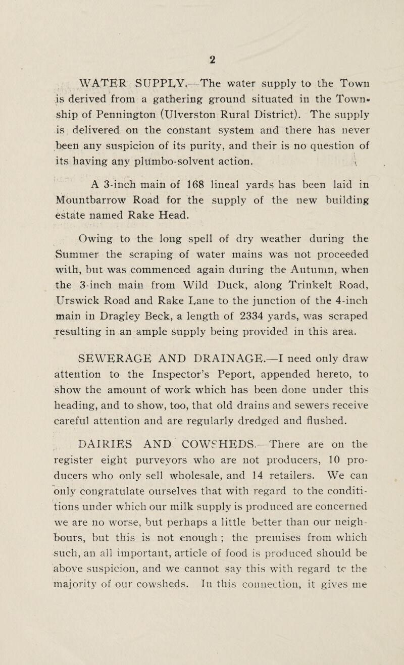 WATER SUPPLY.—The water supply to the Town is derived from a gathering ground situated in the Town- ship of Pennington (Ulverston Rural District). The supply is delivered on the constant system and there has never been any suspicion of its purity, and their is no question of its having any plumbo-solvent action. a A 3-inch main of 168 lineal yards has been laid in Mountbarrow Road for the supply of the new building estate named Rake Head. Owing to the long spell of dry weather during the Summer the scraping of water mains was not proceeded with, but was commenced again during the Autumn, when the 3-inch main from Wild Duck, along Trinkelt Road, Urswick Road and Rake Lane to the junction of the 4-inch main in Dragley Beck, a length of 2334 yards, was scraped resulting in an ample supply being provided in this area. SEWERAGE AND DRAINAGE.—I need only draw attention to the Inspector’s Peport, appended hereto, to show the amount of work which has been done under this heading, and to show, too, that old drains and sewers receive careful attention and are regularly dredged and flushed. DAIRIES AND COWSHEDS.—There are on the register eight purveyors who are not producers, 10 pro¬ ducers who only sell wholesale, and 14 retailers. We can only congratulate ourselves that with regard to the eonditi- tions under which our milk supply is produced are concerned we are no worse, but perhaps a little better than our neigh¬ bours, but this is not enough ; the premises from which such, an all important, article of food is produced should be above suspicion, and we cannot say this with regard tc the majority of our cowsheds. In this connection, it gives me