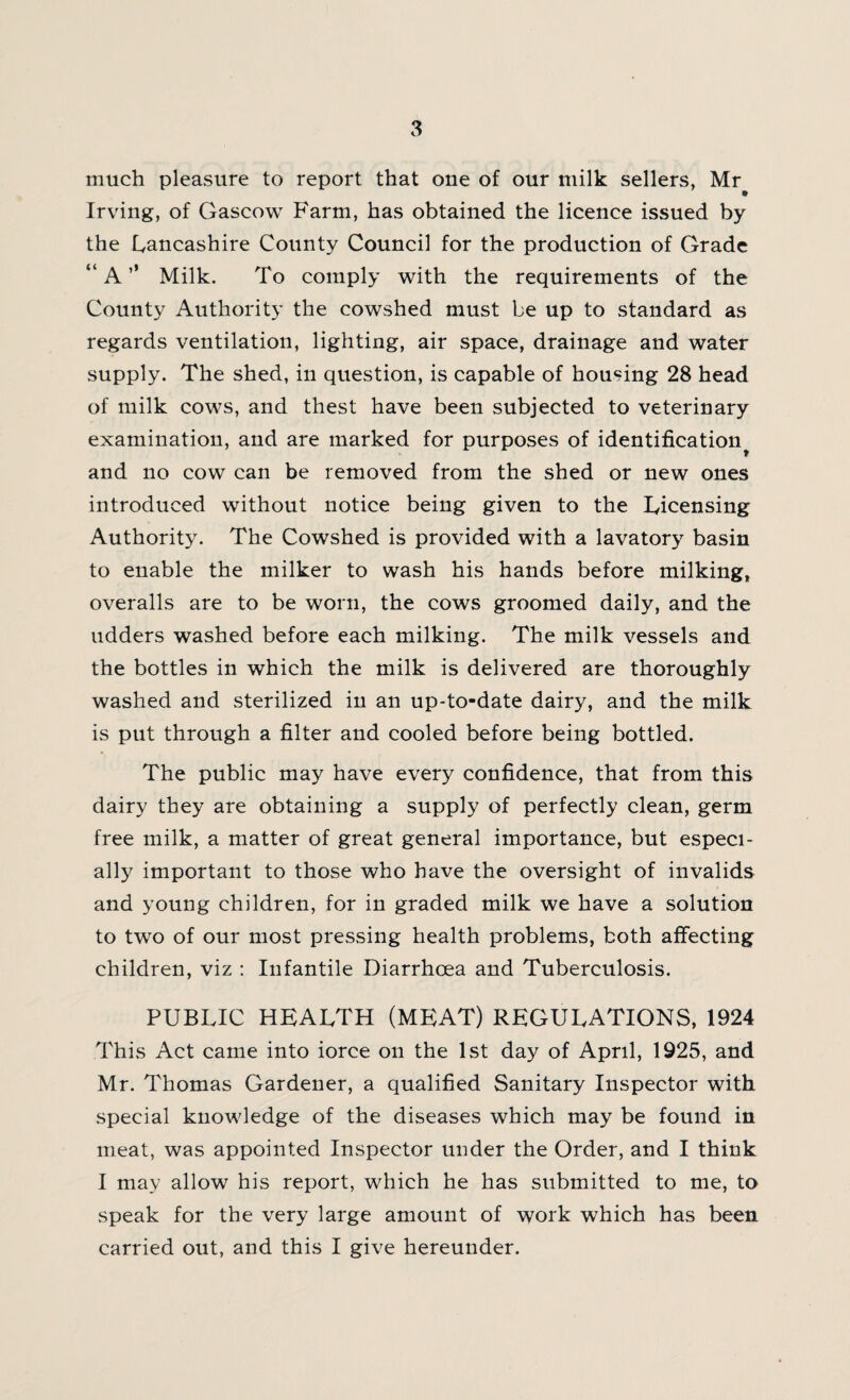 much pleasure to report that one of our milk sellers, Mr Irving, of Gascow Farm, has obtained the licence issued by the Lancashire County Council for the production of Grade “ A ’* Milk. To comply with the requirements of the County Authority the cowshed must be up to standard as regards ventilation, lighting, air space, drainage and water supply. The shed, in question, is capable of housing 28 head of milk cows, and thest have been subjected to veterinary examination, and are marked for purposes of identification^ and no cow can be removed from the shed or new ones introduced without notice being given to the Licensing Authority. The Cowshed is provided with a lavatory basin to enable the milker to wash his hands before milking, overalls are to be worn, the cows groomed daily, and the udders washed before each milking. The milk vessels and the bottles in which the milk is delivered are thoroughly washed and sterilized in an up-to-date dairy, and the milk is put through a filter and cooled before being bottled. The public may have every confidence, that from this dairy they are obtaining a supply of perfectly clean, germ free milk, a matter of great general importance, but especi¬ ally important to those who have the oversight of invalids and young children, for in graded milk we have a solution to two of our most pressing health problems, both affecting children, viz : Infantile Diarrhoea and Tuberculosis. PUBLIC HEALTH (MEAT) REGULATIONS, 1924 This Act came into iorce on the 1st day of April, 1925, and Mr. Thomas Gardener, a qualified Sanitary Inspector with special knowledge of the diseases which may be found in meat, was appointed Inspector under the Order, and I think I may allow his report, which he has submitted to me, to speak for the very large amount of work which has been carried out, and this I give hereunder.