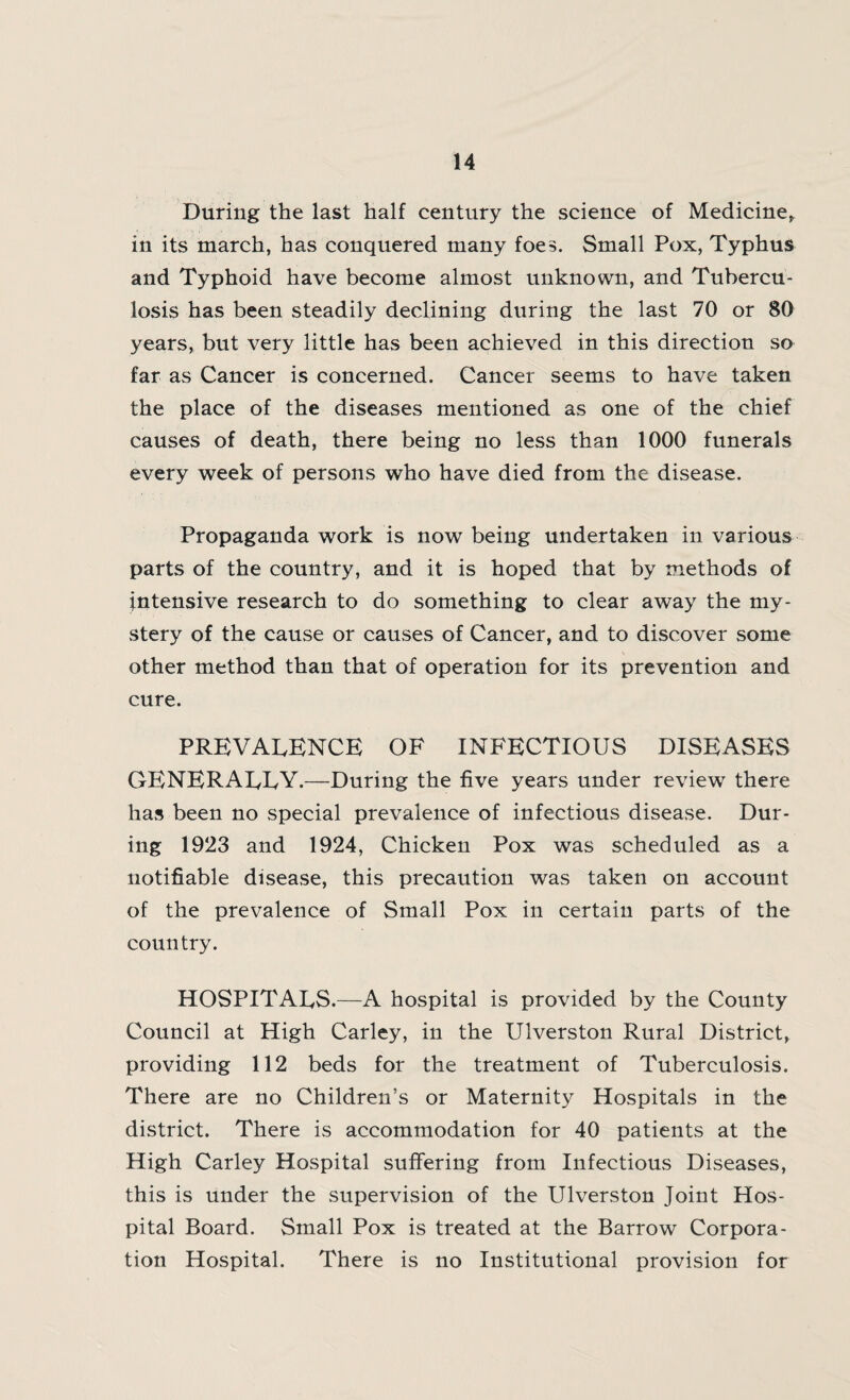 During the last half century the science of Medicine, in its march, has conquered many foes. Small Pox, Typhus and Typhoid have become almost unknown, and Tubercu¬ losis has been steadily declining during the last 70 or 80 years, but very little has been achieved in this direction so far as Cancer is concerned. Cancer seems to have taken the place of the diseases mentioned as one of the chief causes of death, there being no less than 1000 funerals every week of persons who have died from the disease. Propaganda work is now being undertaken in various parts of the country, and it is hoped that by methods of intensive research to do something to clear away the my¬ stery of the cause or causes of Cancer, and to discover some other method than that of operation for its prevention and cure. PREVALENCE OF INFECTIOUS DISEASES GENERALLY.—During the five years under review there has been no special prevalence of infectious disease. Dur¬ ing 1923 and 1924, Chicken Pox was scheduled as a notifiable disease, this precaution was taken on account of the prevalence of Small Pox in certain parts of the country. HOSPITALS.—A hospital is provided by the County Council at High Carley, in the Ulverston Rural District, providing 112 beds for the treatment of Tuberculosis. There are no Children’s or Maternity Hospitals in the district. There is accommodation for 40 patients at the High Carley Hospital suffering from Infectious Diseases, this is under the supervision of the Ulverston Joint Hos¬ pital Board. Small Pox is treated at the Barrow Corpora¬ tion Hospital. There is no Institutional provision for