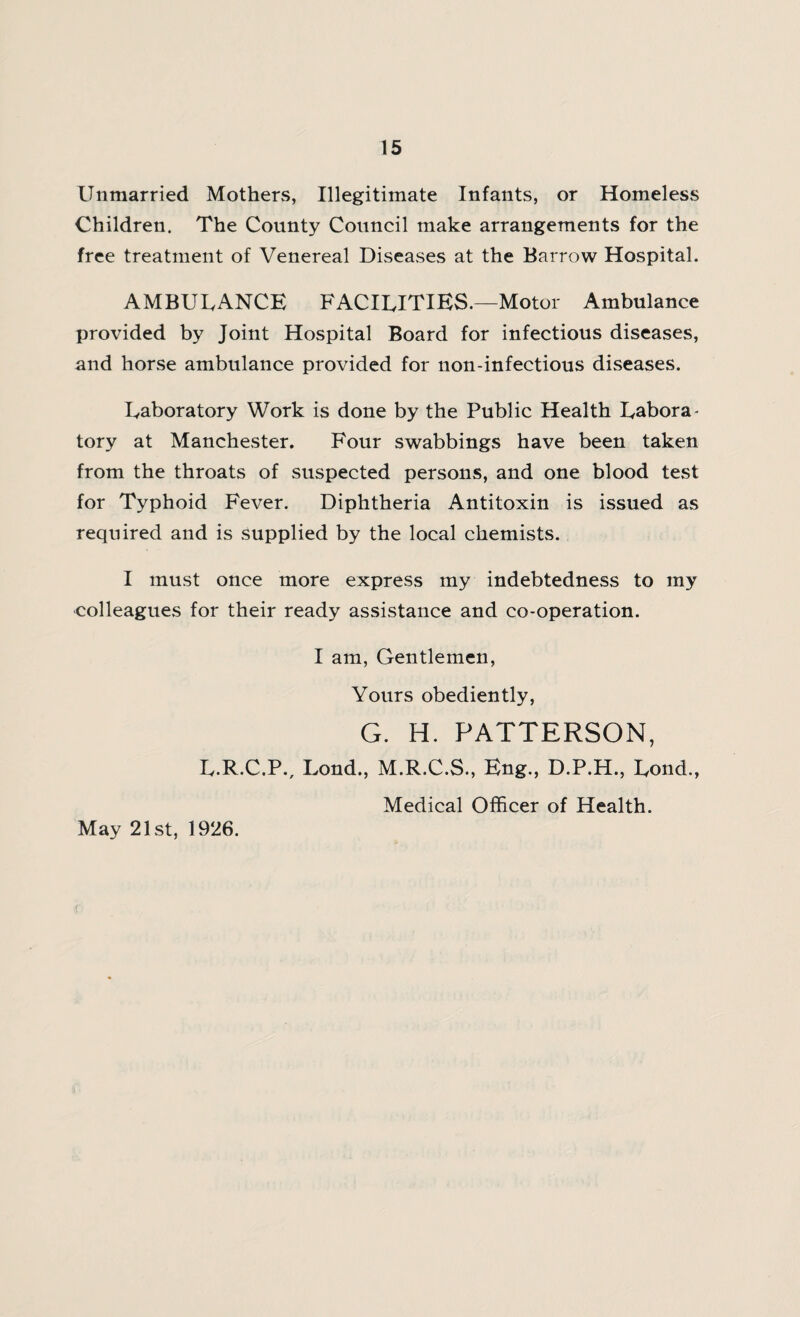 Unmarried Mothers, Illegitimate Infants, or Homeless Children. The County Council make arrangements for the free treatment of Venereal Diseases at the Barrow Hospital. AMBULANCE FACILITIES.—Motor Ambulance provided by Joint Hospital Board for infectious diseases, and horse ambulance provided for non-infectious diseases. Laboratory Work is done by the Public Health Labora¬ tory at Manchester. Four swabbings have been taken from the throats of suspected persons, and one blood test for Typhoid Fever. Diphtheria Antitoxin is issued as required and is supplied by the local chemists. I must once more express my indebtedness to my colleagues for their ready assistance and co-operation. I am, Gentlemen, Yours obediently, G. H. PATTERSON, L.R.C.P., Lond., M.R.C.S., Eng., D.P.H., Lond., Medical Officer of Health. May 21st, 1926.