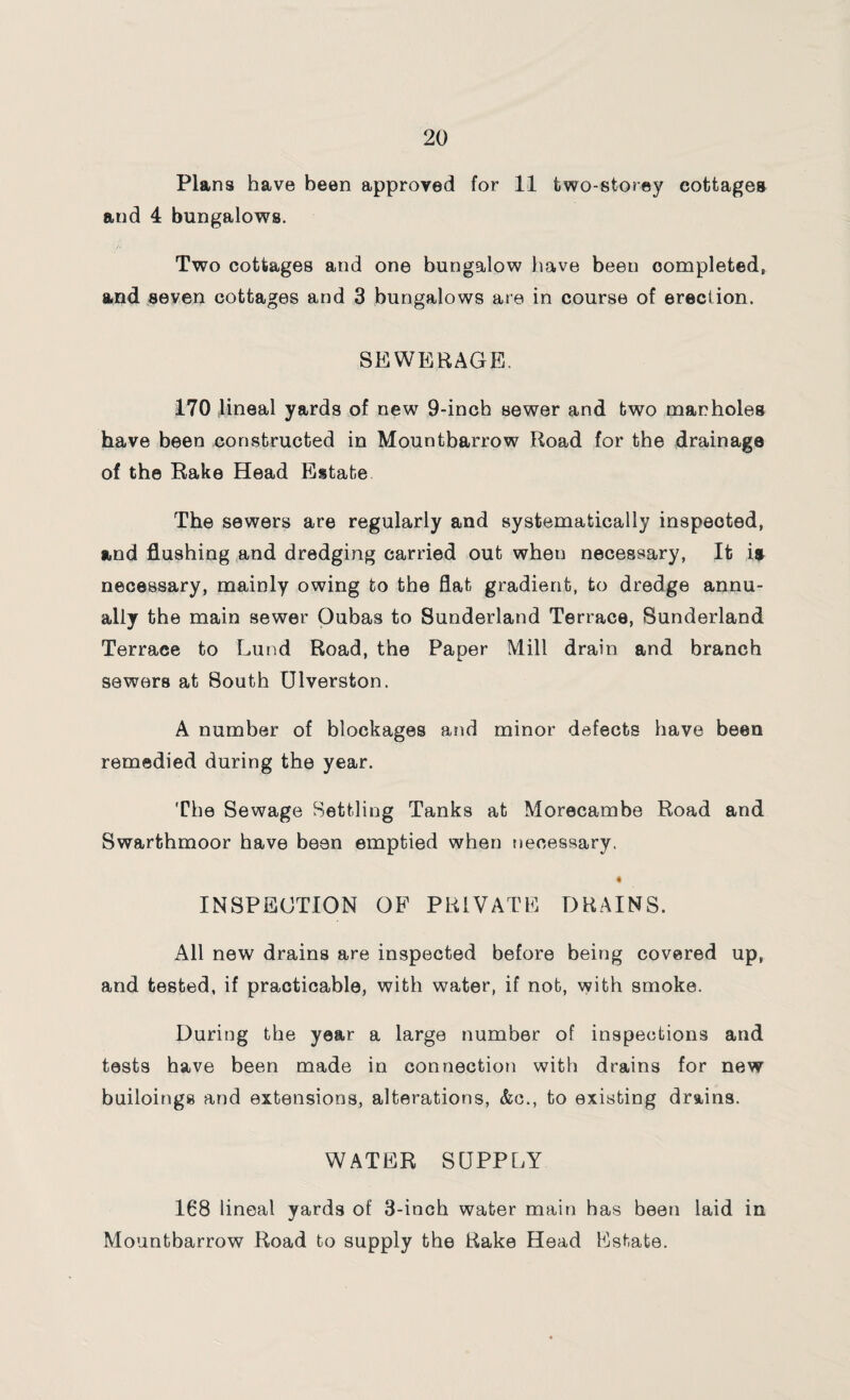 Plans have been approved for 11 two-storey cottages and 4 bungalows. Two cottages and one bungalow have been completed, and seven cottages and 3 bungalows are in course of erection. SEWERAGE. 170 lineal yards of new 9-inch sewer and two manholes have been constructed in Mountbarrow Road for the drainage of the Rake Head Estate The sewers are regularly and systematically inspected, and flushing and dredging carried out wheu necessary, It is necessary, mainly owing to the flat gradient, to dredge annu¬ ally the main sewer Oubas to Sunderland Terrace, Sunderland Terrace to Lund Road, the Paper Mill drain and branch sewers at South Diversion. A number of blockages and minor defects have been remedied during the year. The Sewage Settling Tanks at Morecambe Road and Swarthmoor have been emptied when necessary. 4 INSPECTION OF PRIVATE DRAINS. All new drains are inspected before being covered up, and tested, if practicable, with water, if not, with smoke. During the year a large number of inspections and tests have been made in connection with drains for new builoings and extensions, alterations, &c., to existing drains. WATER SUPPLY 168 lineal yards of 3-inch water main has been laid in Mountbarrow Road to supply the Rake Head Estate.