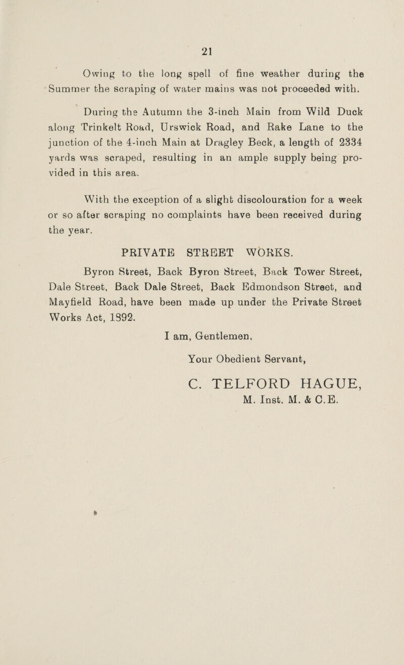 Owing to the long spell of fine weather during the Summer the scraping of water mains was not proceeded with. During the Autumn the 3-inch Main from Wild Duck along Trinkelt Road, Urswick Road, and Rake Lane to the junction of the 4-inch Main at Dragley Beck, a length of 2334 yards was scraped, resulting in an ample supply being pro¬ vided in this area. With the exception of a slight discolouration for a week or so after scraping no complaints have been received during the year. PRIVATE STREET WORKS. Byron Street, Back Byron Street, Back Tower Street, Dale Street, Back Dale Street, Back Edmondson Street, and Mayfield Road, have been made up under the Private Street Works Act, 1392. I am, Gentlemen. Your Obedient Servant, C. TELFORD HAGUE, M. Inst. M. & C.E. «8