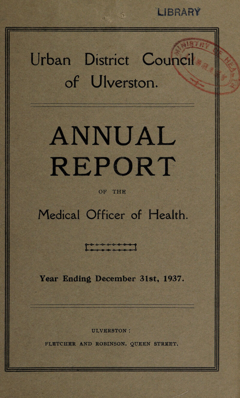LIBRARY Urban District Council A/ m V of Ulverston. X v ANNUAL REPORT OF THE Medical Officer of Health. tz m Year Ending December 31st, 1937. as* ULVERSTON .* FLETCHER AND ROBINSON, QUEEN STREET,