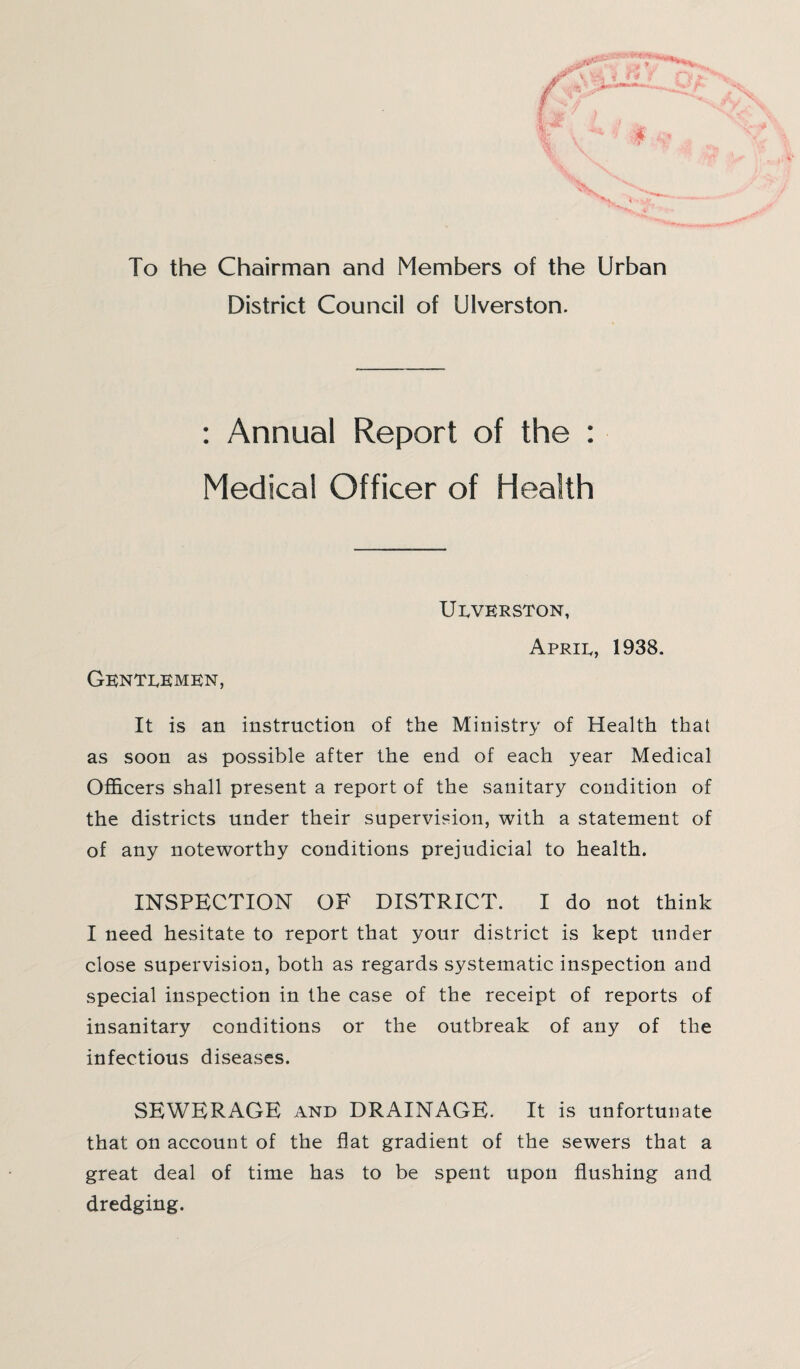 To the Chairman and Members of the Urban District Council of Ulverston. : Annual Report of the : Medical Officer of Health Ulverston, April, 1938. Gentlemen, It is an instruction of the Ministry of Health that as soon as possible after the end of each year Medical Officers shall present a report of the sanitary condition of the districts under their supervision, with a statement of of any noteworthy conditions prejudicial to health. INSPECTION OF DISTRICT. I do not think I need hesitate to report that your district is kept under close supervision, both as regards systematic inspection and special inspection in the case of the receipt of reports of insanitary conditions or the outbreak of any of the infectious diseases. SEWERAGE and DRAINAGE. It is unfortunate that on account of the flat gradient of the sewers that a great deal of time has to be spent upon flushing and dredging.