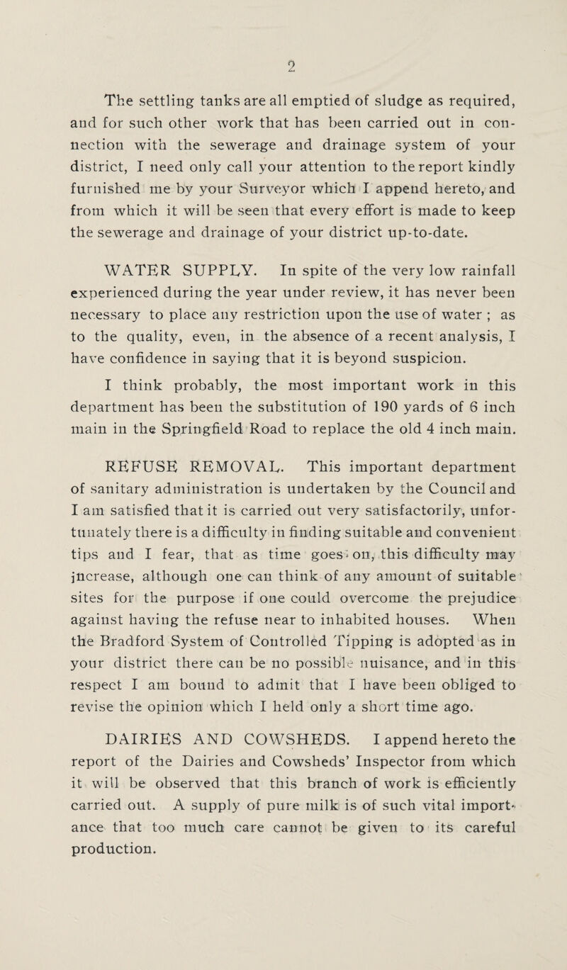 The settling tanks are all emptied of sludge as required, and for such other work that has been carried out in con¬ nection with the sewerage and drainage system of your district, I need only call your attention to the report kindly furnished me by your Surveyor which I append hereto, and from which it will be seen that every effort is made to keep the sewerage and drainage of your district up-to-date. WATER SUPPLY. In spite of the very low rainfall experienced during the year under review, it has never been necessary to place any restriction upon the use of water ; as to the quality, even, in the absence of a recent analysis, I have confidence in saying that it is beyond suspicion. I think probably, the most important work in this department has been the substitution of 190 yards of 6 inch main in the Springfield Road to replace the old 4 inch main. REFUSE REMOVAL. This important department of sanitary administration is undertaken by the Council and I am satisfied that it is carried out very satisfactorily, unfor¬ tunately there is a difficulty in finding suitable and convenient tips and I fear, that as time goes» on, this difficulty may increase, although one can think of any amount of suitable sites for the purpose if one could overcome the prejudice against having the refuse near to inhabited houses. When the Bradford System of Controlled Tipping is adopted as in your district there can be no possible nuisance, and in this respect I am bound to admit that I have been obliged to revise the opinion which I held only a short time ago. DAIRIES AND COWSHEDS. I append hereto the report of the Dairies and Cowsheds’ Inspector from which it will be observed that this branch of work is efficiently carried out. A supply of pure milk is of such vital import¬ ance that too much care cannot be given to its careful production.