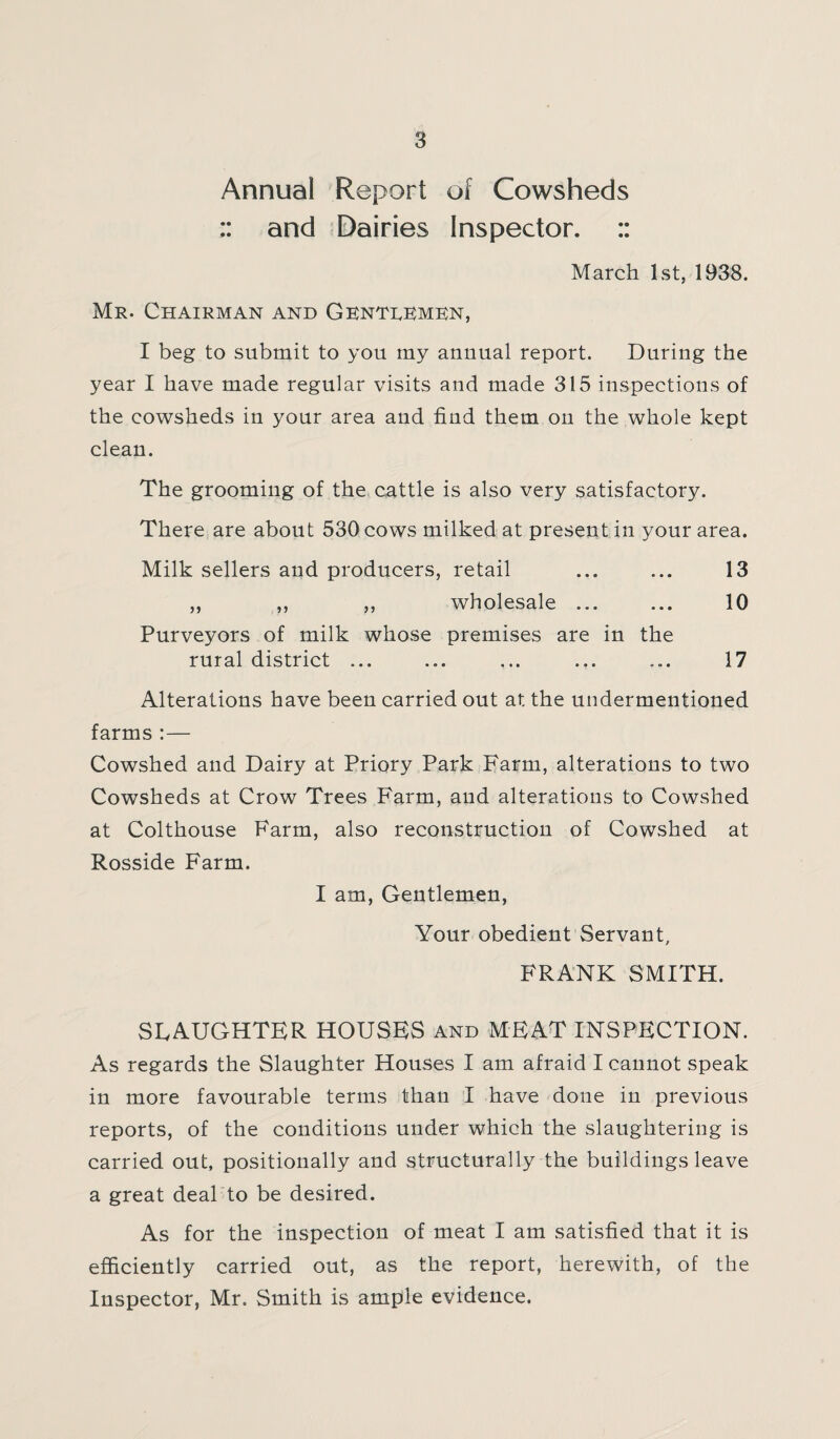 Annual Report of Cowsheds :: and Dairies Inspector. :: March 1st, 1938. Mr. Chairman and Gentlemen, I beg to submit to you my annual report. During the year I have made regular visits and made 315 inspections of the cowsheds in your area and find them on the whole kept clean. The grooming of the cattle is also very satisfactory. There are about 530 cows milked at present in your area. Milk sellers and producers, retail ... ... 13 „ ,, ,, wholesale ... ... 10 Purveyors of milk whose premises are in the rural district ... ... ... ... ... 17 Alterations have been carried out at the undermentioned farms :— Cowshed and Dairy at Priory Park Farm, alterations to two Cowsheds at Crow Trees Farm, and alterations to Cowshed at Colthouse Farm, also reconstruction of Cowshed at Rosside Farm. I am, Gentlemen, Your obedient Servant, FRANK SMITH. SLAUGHTER HOUSES and MEAT INSPECTION. As regards the Slaughter Houses I am afraid I cannot speak in more favourable terms than I have done in previous reports, of the conditions under which the slaughtering is carried out, positionally and structurally the buildings leave a great deal to be desired. As for the inspection of meat I am satisfied that it is efficiently carried out, as the report, herewith, of the Inspector, Mr. Smith is ample evidence.