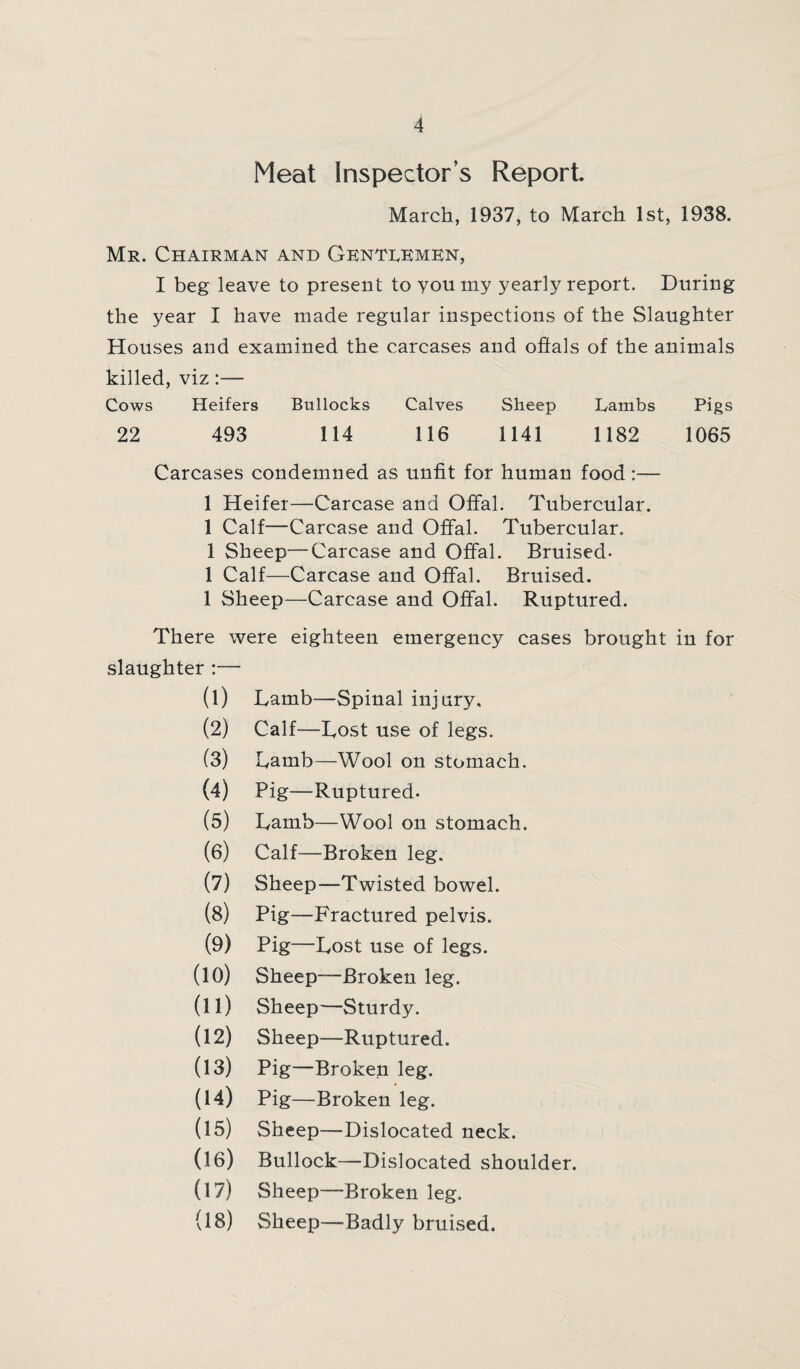 Meat Inspector’s Report March, 1937, to March 1st, 1938. Mr. Chairman and Gentlemen, I beg leave to present to you my yearly report. During the year I have made regular inspections of the Slaughter Houses and examined the carcases and offals of the animals killed, viz:— Cows Heifers Bullocks Calves Sheep Lambs Pigs 22 493 114 116 1141 1182 1065 Carcases condemned as unfit for human food :— 1 Heifer—Carcase and Offal. Tubercular. 1 Calf—Carcase and Offal. Tubercular. 1 Sheep—Carcase and Offal. Bruised- 1 Calf—Carcase and Offal. Bruised. 1 Sheep—Carcase and Offal. Ruptured. There were eighteen emergency cases brought in for slaughter :— (1) Lamb—Spinal injury, (2) Calf—Lost use of legs. (3) Lamb—Wool on stomach. (4) Pig—Ruptured. (5) Lamb—Wool on stomach. (6) Calf—Broken leg. (7) Sheep—Twisted bowel. (8) Pig—Fractured pelvis. (9) Pig—Lost use of legs. (10) Sheep—Broken leg. (11) Sheep—Sturdy. (12) Sheep—Ruptured. (13) Pig—Broken leg. (14) Pig—Broken leg. (15) Sheep—Dislocated neck. (16) Bullock—Dislocated shoulder. (17) Sheep—Broken leg. (18) Sheep—Badly bruised.