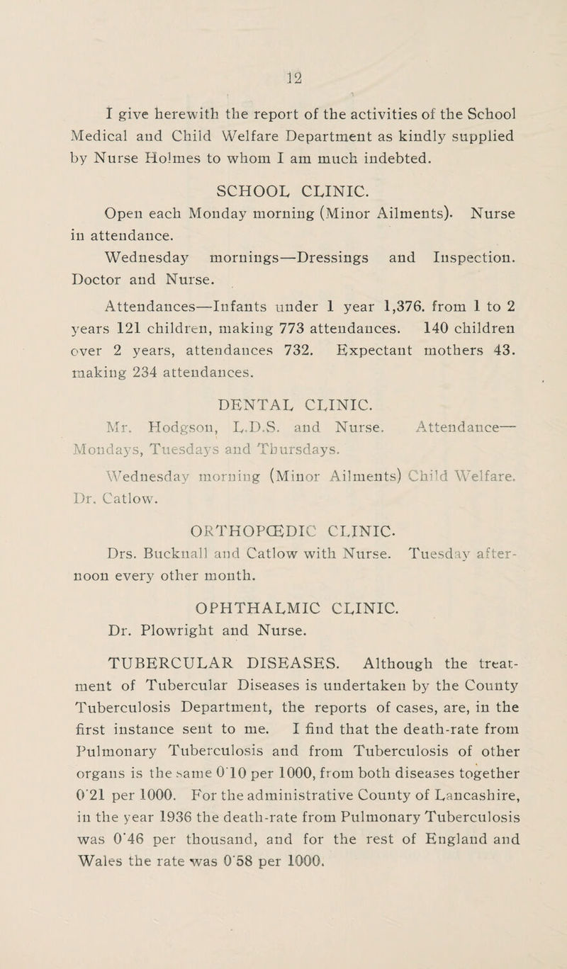 i T I give herewith the report of the activities of the School Medical and Child Welfare Department as kindly supplied by Nurse Holmes to whom I am much indebted. SCHOOL CLINIC. Open each Monday morning (Minor Ailments). Nurse in attendance. Wednesday mornings—Dressings and Inspection. Doctor and Nurse. Attendances—Infants under 1 year 1,376. from 1 to 2 years 121 children, making 773 attendances. 140 children over 2 years, attendances 732. Expectant mothers 43. making 234 attendances. DENTAL CLINIC. Mr. Hodgson, L-D.S. and Nurse, Attendance— Mondays, Tuesdays and Thursdays. Wednesday morning (Minor Ailments) Child WTelfare. Dr. Catlow. ORTHOPCEDIC CLINIC. Drs. Bucknall and Catlow with Nurse. Tuesday after¬ noon every other month. OPHTHALMIC CLINIC. Dr. Plowright and Nurse. TUBERCULAR DISEASES. Although the treat¬ ment of Tubercular Diseases is undertaken by the County Tuberculosis Department, the reports of cases, are, in the first instance sent to me. I find that the death-rate from Pulmonary Tuberculosis and from Tuberculosis of other organs is the same 0T0 per 1000, from both diseases together 0'21 per 1000. For the administrative County of Lancashire, in the year 1936 the death-rate from Pulmonary Tuberculosis was 0*46 per thousand, and for the rest of England and Wales the rate was 0‘58 per 1000.