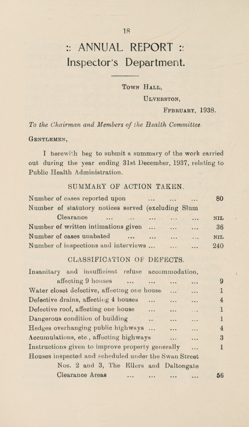 :: ANNUAL REPORT :: Inspector’s Department. Town Hall, Ulverston, Ffbruary, 1938. To the Chairman and Members of the Health Committee. Gentlemen, T herewith beg to submit a summary of the work carried out during the year ending 31st December, 1937, relating to Public Health Administration. SUMMARY OF ACTION TAKEN. Number of cases reported upon Number of statutory notices served (excluding Slum 80 Clearance • * • • • • NIL Number of written intimations given ... « • • * o • 36 Number of cases unabated • • • • * • NIL Number of inspections and interviews ... • • • • • 240 CLASSIFICATION OF DEFECTS. Insanitary and insufficient refuse accommodation, affecting 9 houses ... ... ... ... 9 Water closet defective, affecting one house ... ... 1 Defective drains, affecting 4 houses ... ... ... 4 Defective roof, affecting one house ... ... ... 1 Dangerous condition of building .. ... ... 1 Hedges overhanging public highways ... ... ... 4 Accumulations, etc , affecting highways ... ... 3 Instructions given to improve property generally ... 1 Houses inspected and scheduled under the Swan Street Nos. 2 and 3, The Ellers and Daltongate Clearance Areas . 56