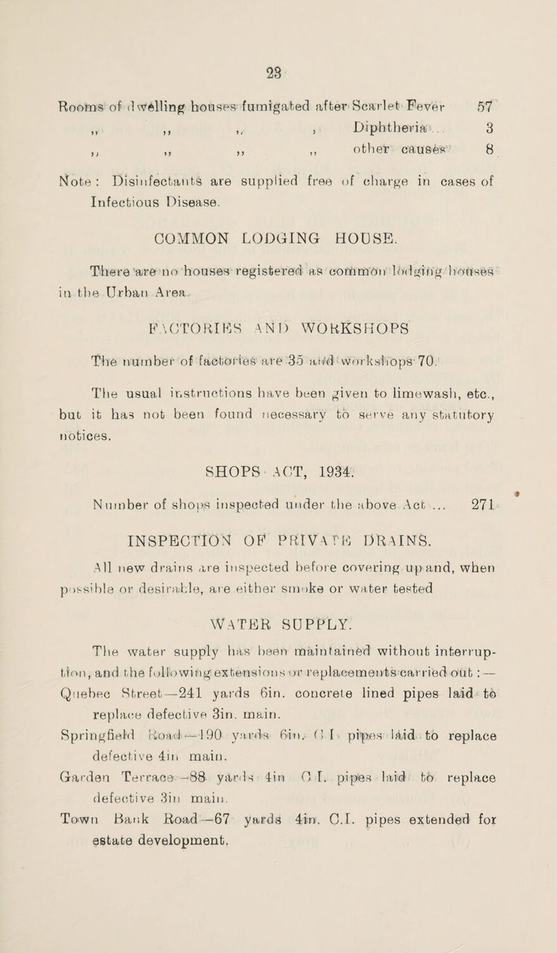 Rooms of dwelling houses fumigated after Scarlet Fever 57 ,, ,, ,, , Diphtheria 3 ,, ,, ,, ,, other causes 8 Note : Disinfectants are supplied free of charge in cases of Infectious Disease. COMMON LODGING HOUSE. There are no houses registered as common lodging houses in the Urban Area FACTORIES AND WORKSHOPS The number of factories are 35 and workshop's 70. The usual instructions have been given to limewash, etc., but it has not been found necessary to serve any statutory notices, SHOPS ACT, 1934. Number of shops inspected under the above Act ... 271 INSPECTION OF PRIVATE DRAINS. All new drains are inspected before covering up and, when possible or desirable, are either smoke or water tested Water supply. The water supply has been maintained without interrup¬ tion, and the following extensions or replacements carried out : — Quebec Street—241 yards Gin. concrete lined pipes laid to replace defective 3in. main. Springfield Road * -190 yards Gin. Cl pipes Hid to replace defective 4in main. Garden Terrace —88 yarris 4in C I. pipes laid to replace defective 3in main. Town Bank Road—67 yards 4 m. C.I. pipes extended for estate development.