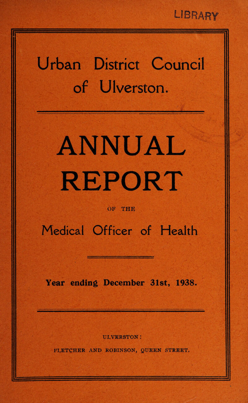 LIB RAW Urban District Council of Ulverston. ANNUAL REPORT OF THE Medical Officer of Health Year ending December 31st, 1938, UI,VKRSTON : FLETCHER AND ROBINSON} QUEEN STREET.