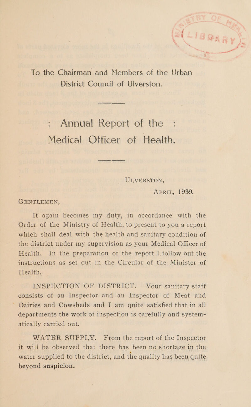 To the Chairman and Members of the Urban District Council of Diversion, : Annual Report of the : Medical Officer of Health. UEVERSTON, April, 1939. Gentlemen, It again becomes my duty, in accordance with the Order of the Ministry of Health, to present to you a report which shall deal with the health and sanitary condition of the district under my supervision as your Medical Officer of Health. In the preparation of the report I follow out the instructions as set out in the Circular of the Minister of Health. INSPECTION OF DISTRICT. Your sanitary staff consists of an Inspector and an Inspector of Meat and Dairies and Cowsheds and I am quite satisfied that in all departments the w'ork of inspection is carefully and system¬ atically carried out. WATER SUPPEY. From the report of the Inspector it will be observed that there has been no shortage in the water supplied to the district, and the quality has been quite beyond suspicion.