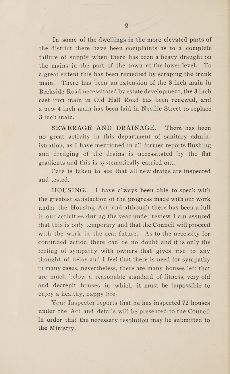 In some of the dwellings in the more elevated parts of the district there have been complaints as to a complete failure of supply when there has been a heavy draught on the mains in the part of the town at the lower level. To a great extent this has been remedied by scraping the trunk main. There has been an extension of the 3 inch main in Beckside Road necessitated by estate development, the 3 inch cast iron main in Old Hall Road has been renewed, and a new 4 inch main has been laid in Neville Street to replace 3 inch main. SEWERAGE AND DRAINAGE. There has been no great activity in this department of sanitary admin¬ istration, as I have mentioned in all former reports flushing and dredging of the drains is necessitated by the flat gradients and this is systematically carried out. Care is taken to see that all new drains are inspected and tested. HOUSING- I have always been able to speak with the greatest satisfaction of the progress made with our work under the Housing Act, and although there has been a lull in our activities during the year under review I am assured that this is only temporary and that the Council will proceed with the work in the near future. As to the necessity for continued action there can be no doubt and it is only the feeling of sympathy with owners that gives rise to any thought of delay and I feel that there is need for sympathy in many cases, nevertheless, there are many houses left that are much below a reasonable standard of fitness, very old and decrepit houses in which it must be impossible to enjoy a healthy, happy life- Your Inspector reports that he has inspected 72 houses under the Act and details will be presented to the Council in order that the necessary resolution may be submitted to the Ministry.