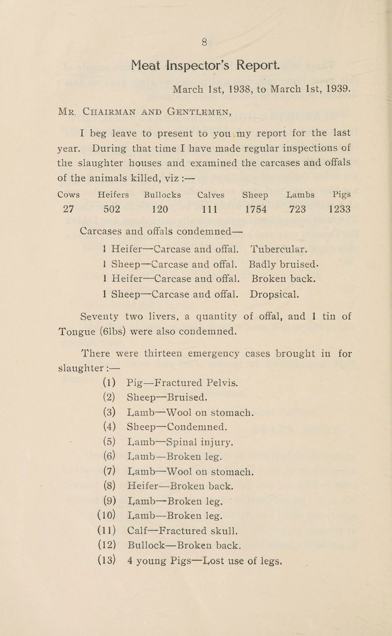 Meat Inspector s Report March 1st, 1938, to March 1st, 1939. Mr. Chairman and Glntlemkn, I beg leave to present to you my report for the last year. During that time I have made regular inspections of the slaughter houses and examined the carcases and offals of the animals killed, viz :— Cows Heifers Bullocks Calves Sheep Lambs Pigs 27 502 120 111 1754 723 1233 Carcases and offals condemned— 1 Heifer—Carcase and offal. Tubercular. 1 Sheep—Carcase and offal. Badly bruised. 1 Heifer—Carcase and offal. Broken back. 1 vSheep—Carcase and offal. Dropsical. Seventy two livers, a quantity of offal, and 1 tin of Tongue (61bs) were also condemned. There were thirteen emergency cases brought in for slaughter :— (1) Pig—Fractured Pelvis. (2) Sheep—Bruised. (3) Lamb—Wool on stomach. (4) Sheep—Condemned. (5) Lamb—Spinal injury. (61 Lamb—Broken leg. (7j Lamb—Wool on stomach. (8) Heifer—Broken back. (9) Lamb—-Broken leg. (10) Lamb—Broken leg. (11) Calf—Fractured skull. (12) Bullock—Broken back. (13) 4 young Pigs—Lost use of legs.