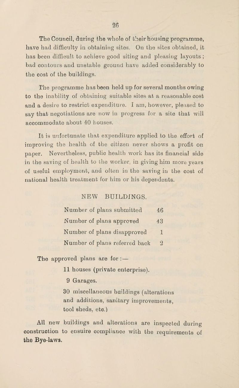 The Council, during the whole of their housing programme, have had difficulty in obtaining sites. On the sites obtained, it has been difficult to achieve good siting and pleasing layouts ; bad contours and unstable ground have added considerably to the cost of the buildings. The programme has been held up for several months owing to the inability of obtaining suitable sites at a reasonable cost and a desire to restrict expenditure. I am, however, pleased to say that negotiations are now in progress for a site that will accommodate about 40 houses. It is unfortunate that expenditure applied to the effort of improving the health of the citizen never shows a profit on paper. Nevertheless, public health work has its financial side in the saving of health to the worker, in giving him more years of useful employment, and often in the saving in the cost of national health treatment for him or his dependents. NEW BUILDINGS. Number of plans submitted 46 Number of plans approved 43 Number of plans disapproved 1 Number of plans referred back 2 The approved plans are for : — 11 houses (private enterprise). 9 Garages. 30 miscellaneous buildings (alterations and additions, sanitary improvements, tool sheds, etc.) All new buildings and alterations are inspected during construction to ensuire compliance with the requirements of the Bye-laws.