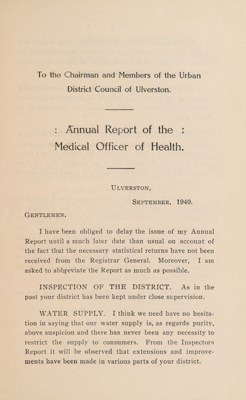 To the Chairman and Members of the Urban District Council of Ulverston. : Annual Report of the : Medical Officer of Health. UEVERSTON, September, S940. Gentlemen. I have been obliged to delay the issue of my Annual Report until a much later date than usual on account of the fact that the necessary statistical returns have not been received from the Registrar General. Moreover, I am asked to abbreviate the Report as much as possible. INSPECTION OF THE DISTRICT. As in the past your district has been kept under close supervision. WATER SUPPLY. I think we need have no hesita¬ tion in saying that our water supply is, as regards purity, above suspicion and there has never been any necessity to restrict the supply to consumers. From the Inspectors Report it will be observed that extensions and improve¬ ments have been made in various parts of your district.