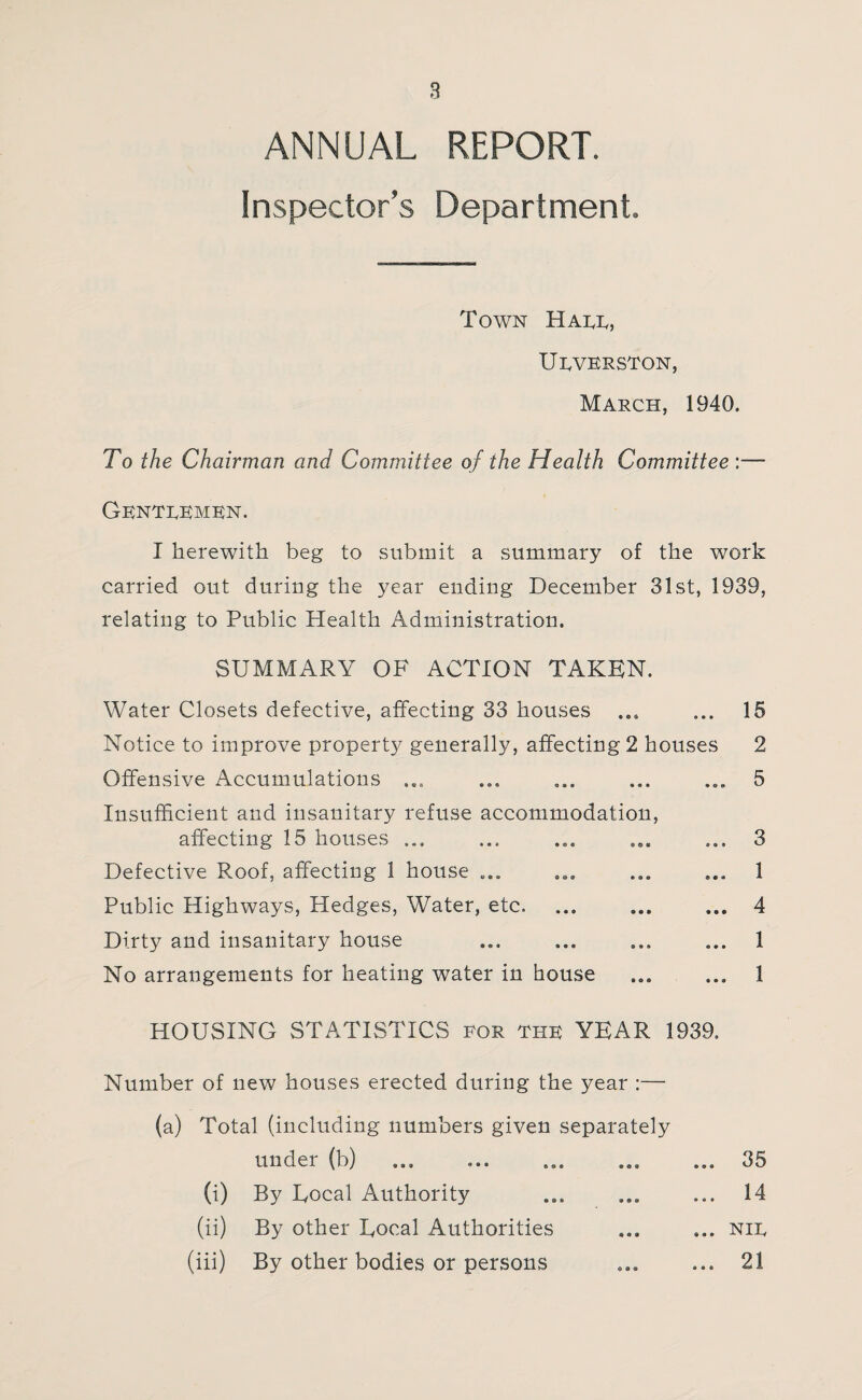 ANNUAL REPORT. Inspector’s Department. Town Hall, Ulverston, March, 1940. To the Chairman and Committee of the Health Committee :—* Gentlemen. I herewith beg to submit a summary of the work carried out during the year ending December 31st, 1939, relating to Public Health Administration. SUMMARY OF ACTION TAKEN. Water Closets defective, affecting 33 houses ... ... 15 Notice to improve property generally, affecting 2 houses 2 Offensive Accumulations ... ... ... ... ... 5 Insufficient and insanitary refuse accommodation, affecting 15 houses ... ... ... ... ... 3 Defective Roof, affecting 1 house ... ... ... ... 1 Public Highways, Pledges, Water, etc. ... ... ... 4 Dirty and insanitary house ... ... ... ... 1 No arrangements for heating water in house . 1 HOUSING STATISTICS lor the YEAR 1939. Number of new houses erected during the year :— (a) Total (including numbers given separately under (b) ... ... ... 35 (i) By Eocal Authority ... ... ... 14 (ii) By other Eocal Authorities ... ... nil (iii) By other bodies or persons ... ... 21