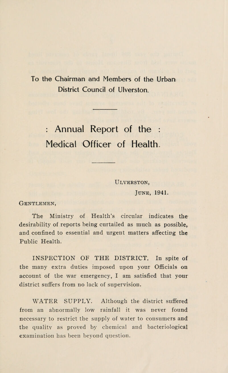 To the Chairman and Members of the Urban District Council of Ulverston. : Annual Report of the : Medical Officer of Health. Ukverston, Junk, 1941. Gentlemen, The Ministry of Health’s circular indicates the desirability of reports being curtailed as much as possible, and confined to essential and urgent matters affecting the Public Health. INSPECTION OF THE DISTRICT, In spite of the many extra duties imposed upon your Officials on account of the war emergency, I am satisfied that your district suffers from no lack of supervision. WATER SUPPLY. Although the district suffered from an abnormally low rainfall it was never found necessary to restrict the supply of water to consumers and the quality as proved by chemical and bacteriological examination has been beyond question.
