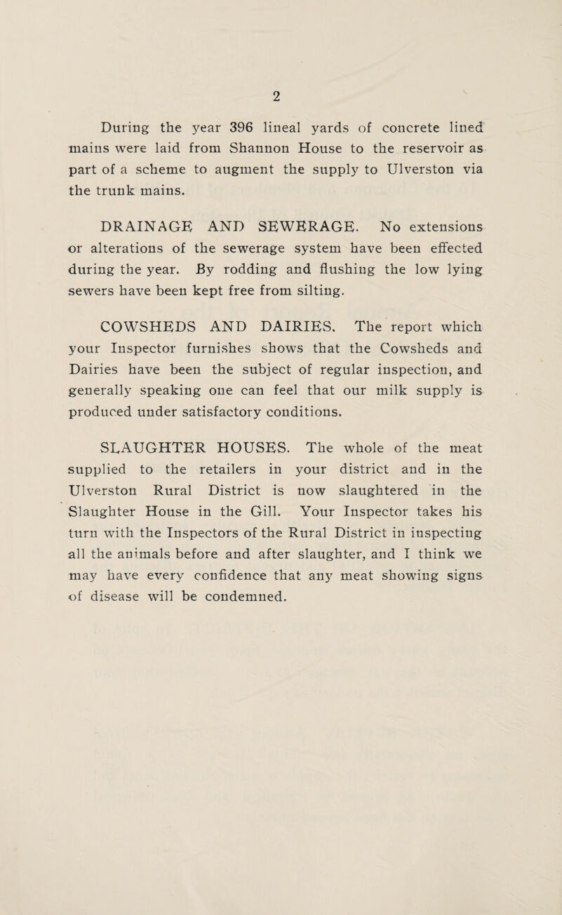 During the }^ear 396 lineal yards of concrete lined mains were laid from Shannon House to the reservoir as part of a scheme to augment the supply to Ulverston via the trunk mains. DRAINAGE AND SEWERAGE. No extensions or alterations of the sewerage system have been effected during the year. By rodding and flushing the low lying sewers have been kept free from silting. COWSHEDS AND DAIRIES. The report which your Inspector furnishes shows that the Cowsheds and Dairies have been the subject of regular inspection, and generally speaking one can feel that our milk supply is produced under satisfactory conditions. SLAUGHTER HOUSES. The whole of the meat supplied to the retailers in your district and in the Ulverston Rural District is now slaughtered in the Slaughter House in the Gill. Your Inspector takes his turn with the Inspectors of the Rural District in inspecting all the animals before and after slaughter, and I think we may have every confidence that any meat showing signs of disease will be condemned.