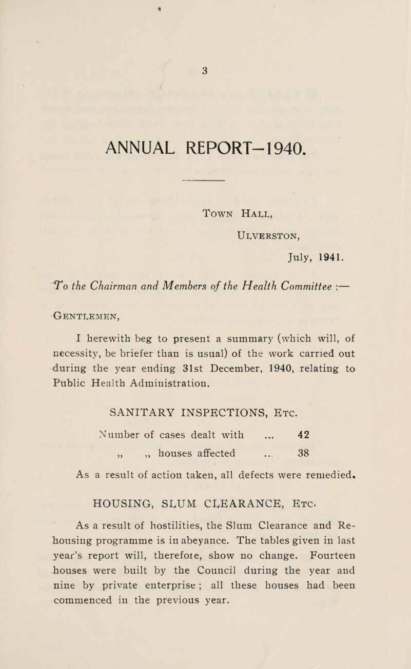 1 3 ANNUAL REPORT-1940. Town Hall, Ulverston, July, 1941. To the Chairman and Members of the Health Committee :— Gentlemen, I herewith beg to present a summary (which will, of necessity, be briefer than is usual) of the work carried out during the year ending 31st December, 1940, relating to Public Health Administration. SANITARY INSPECTIONS, Etc. Number of cases dealt with ... 42 ,, ,, houses affected ... 38 As a result of action taken, all defects were remedied. HOUSING, SLUM CLEARANCE, Etc. As a result of hostilities, the Slum Clearance and Re¬ housing programme is in abeyance. The tables given in last year’s report will, therefore, show no change. Fourteen houses were built by the Council during the year and nine by private enterprise ; all these houses had been commenced in the previous year.