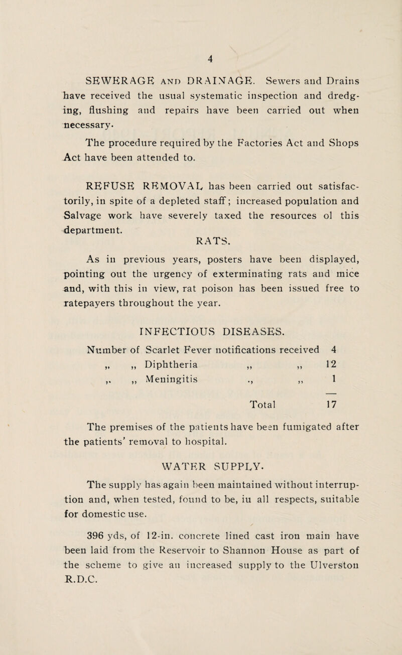 SEWERAGE and DRAINAGE. Sewers and Drains have received the usual systematic inspection and dredg¬ ing, flushing and repairs have been carried out when necessary. The procedure required by the Factories Act and Shops Act have been attended to. REFUSE REMOVAL has been carried out satisfac¬ torily, in spite of a depleted staff; increased population and Salvage work have severely taxed the resources ol this department. RATS. As in previous years, posters have been displayed, pointing out the urgency of exterminating rats and mice and, with this in view, rat poison has been issued free to ratepayers throughout the year. INFECTIOUS DISEASES. Number of Scarlet Fever notifications received 4 „ ,, Diphtheria ,, ,,12 ,, ,, Meningitis ., ,, 1 Total 17 The premises of the patients have been fumigated after the patients’ removal to hospital. WATER SUPPLY. The supply has again been maintained without interrup¬ tion and, when tested, found to be, iu all respects, suitable for domestic use. 396 yds, of 12-in. concrete lined cast iron main have been laid from the Reservoir to Shannon House as part of the scheme to give an increased supply to the Ulverston R.D.C.