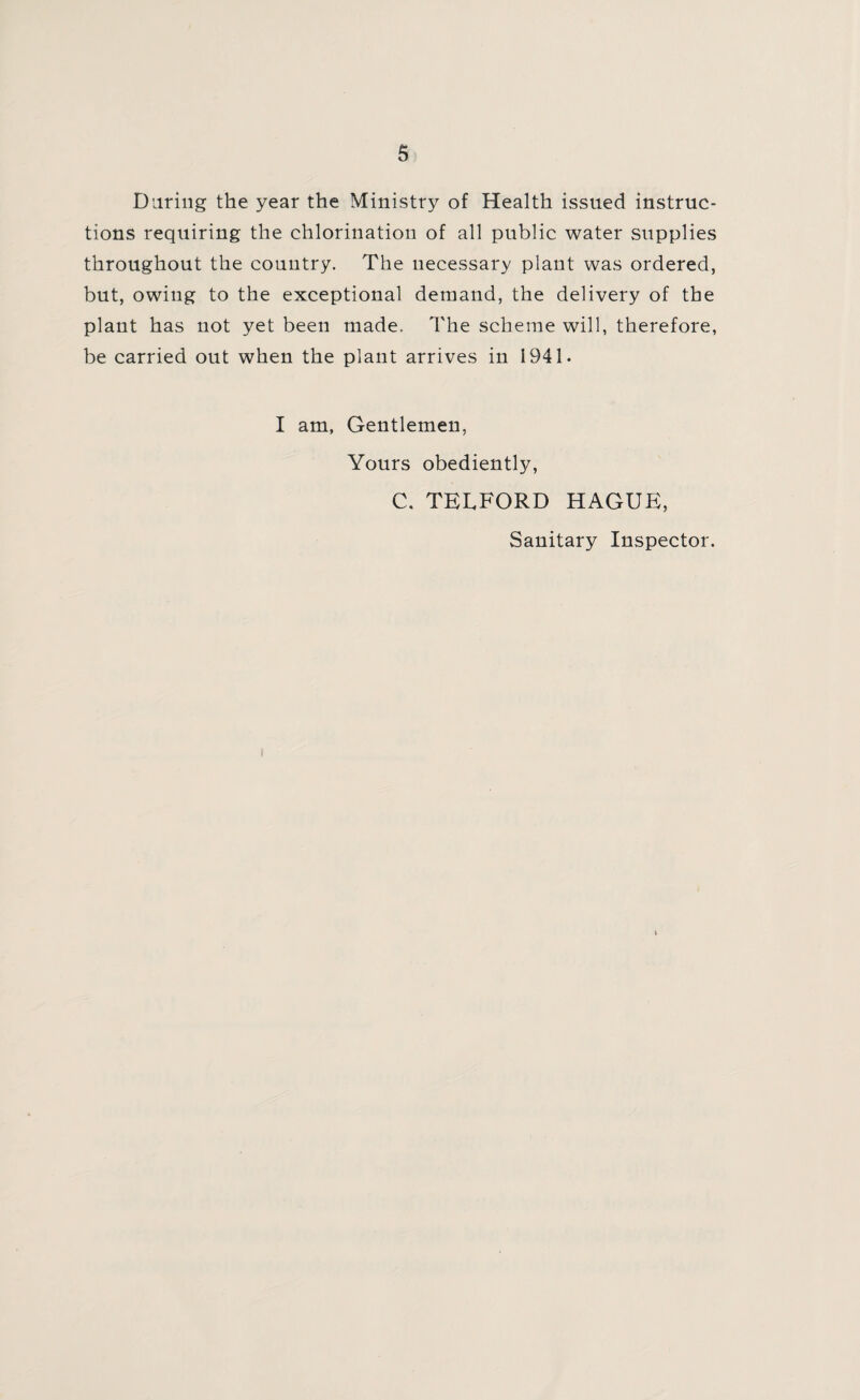 Daring the year the Ministry of Health issued instruc¬ tions requiring the chlorination of all public water supplies throughout the country. The necessary plant was ordered, but, owing to the exceptional demand, the delivery of the plant has not yet been made. The scheme will, therefore, be carried out when the plant arrives in 1941. I am, Gentlemen, Yours obedient^, C. TELFORD HAGUE, Sanitary Inspector.