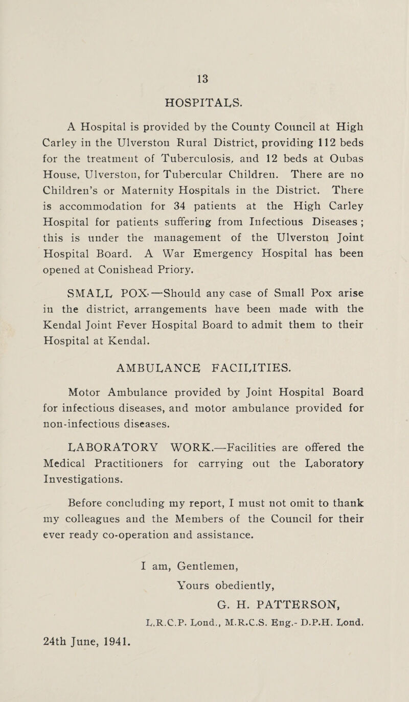 HOSPITALS. A Hospital is provided by the County Council at High Carley in the Ulverston Rural District, providing 112 beds for the treatment of Tuberculosis, and 12 beds at Oubas House, Ulverston, for Tubercular Children. There are no Children’s or Maternity Hospitals in the District. There is accommodation for 34 patients at the High Carley Hospital for patients suffering from Infectious Diseases ; this is under the management of the Ulverston Joint Hospital Board. A War Emergency Hospital has been opened at Conishead Priory. SMALL POX*—Should any case of Small Pox arise in the district, arrangements have been made with the Kendal Joint Fever Hospital Board to admit them to their Hospital at Kendal. AMBULANCE FACILITIES. Motor Ambulance provided by Joint Hospital Board for infectious diseases, and motor ambulance provided for non-infectious diseases. LABORATORY WORK.—Facilities are offered the Medical Practitioners for carrying out the Laboratory Investigations. Before concluding my report, I must not omit to thank my colleagues and the Members of the Council for their ever ready co-operation and assistance. I am, Gentlemen, Yours obediently, G. H. PATTERSON, b.R.C.P. bond., M.R.C.S. Eng.- D.P.H. bond. 24th June, 1941.