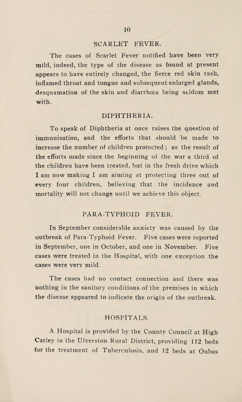 SCARLET FEVER. The cases of Scarlet Fever notified have been very mild, indeed, the type of the disease as found at present appears to have entirely changed, the fierce red skin rash, inflamed throat and tongue and subsequent enlarged glands, desquamation of the skin and diarrhoea being seldom met with. DIPHTHERIA. To speak of Diphtheria at once raises the question of immunisation, and the efforts that should be made to increase the number of children protected ; as the result of the efforts made since the beginning of the war a third of the children have been treated, but in the fresh drive which I am now making I am aiming at protecting three out of every four children, believing that the incidence and mortality will not change until we achieve this object. PARA-TYPHOID FEVER. In September considerable anxiety was caused by the outbreak of Para-Typhoid Fever. Five cases were reported in September, one in October, and one in November. Five cases were treated in the Hospital, with one exception the •cases were very mild. The cases had no contact connection and there was nothing in the sanitary conditions of the premises in which the disease appeared to indicate the origin of the outbreak. HOSPITALS. A Hospital is provided by the County Council at High Carley in the Ulverston Rural District, providing 112 beds for the treatment of Tuberculosis, and 12 beds at Oubas