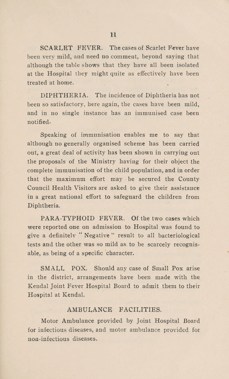 SCARLET FEVER. The cases of Scarlet Fever have been very mild, and need 110 comment, beyond saying that although the table shows that they have all been isolated at the Hospital they might quite as effectively have been treated at home. DIPHTHERIA. The incidence of Diphtheria has not been so satisfactory, here again, the cases have been mild, and in no single instance has an immunised case been notified. Speaking of immunisation enables me to say that although no generally organised scheme has been carried out, a great deal of activity has been shown in carrying out the proposals of the Ministry having for their object the complete immunisation of the child population, and in order that the maximum effort may be secured the County Council Health Visitors are asked to give their assistance in a great national effort to safeguard the children from Diphtheria. PARA-TYPHOID FEVER. Of the two cases which were reported one on admission to Plospital was found to give a definitely “ Negative ” result to all bacteriological tests and the other was so mild as to be scarcely recognis¬ able, as being of a specific character. SMALL POX. Should any case of Small Pox arise in the district, arrangements have been made with the Kendal Joint Fever Hospital Board to admit them to their Hospital at Kendal. AxMBULANCE facilities. Motor Ambulance provided by Joint Hospital Board for infectious diseases, and motor ambulance provided for non-infectious diseases.