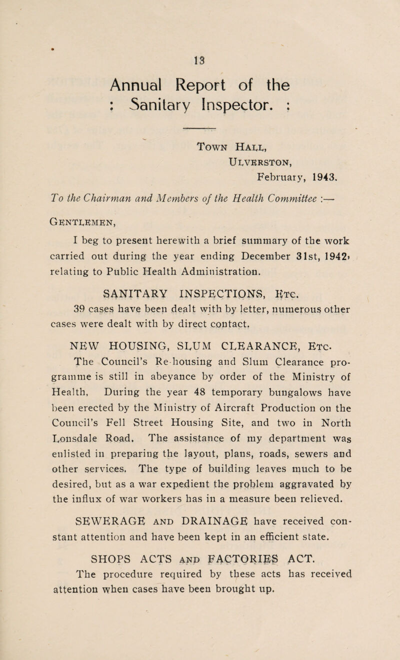 Annual Report of the : Sanitary Inspector. : Town Hade, UEVERSTON, February, 1943, To the Chairman and Members of the Health Committee :— Gentlemen, I beg to present herewith a brief summary of the work carried out during the year ending December 31st, 1942> relating to Public Health Administration. SANITARY INSPECTIONS, Etc. 39 cases have been dealt with by letter, numerous other cases were dealt with by direct contact. NEW HOUSING, SLUM CLEARANCE, Etc. The Council’s Re housing and Slum Clearance pro¬ gramme is still in abeyance by order of the Ministry of Health, During the year 48 temporary bungalows have been erected by the Ministry of Aircraft Production on the Council’s Fell Street Housing Site, and two in North Lonsdale Road. The assistance of my department was enlisted in preparing the layout, plans, roads, sewers and other services. The type of building leaves much to be desired, but as a war expedient the problem aggravated by the influx of war workers has in a measure been relieved. SEWERAGE and DRAINAGE have received con¬ stant attention and have been kept in an efficient state. SHOPS ACTS and FACTORIES ACT. The procedure required by these acts has received attention when cases have been brought up.