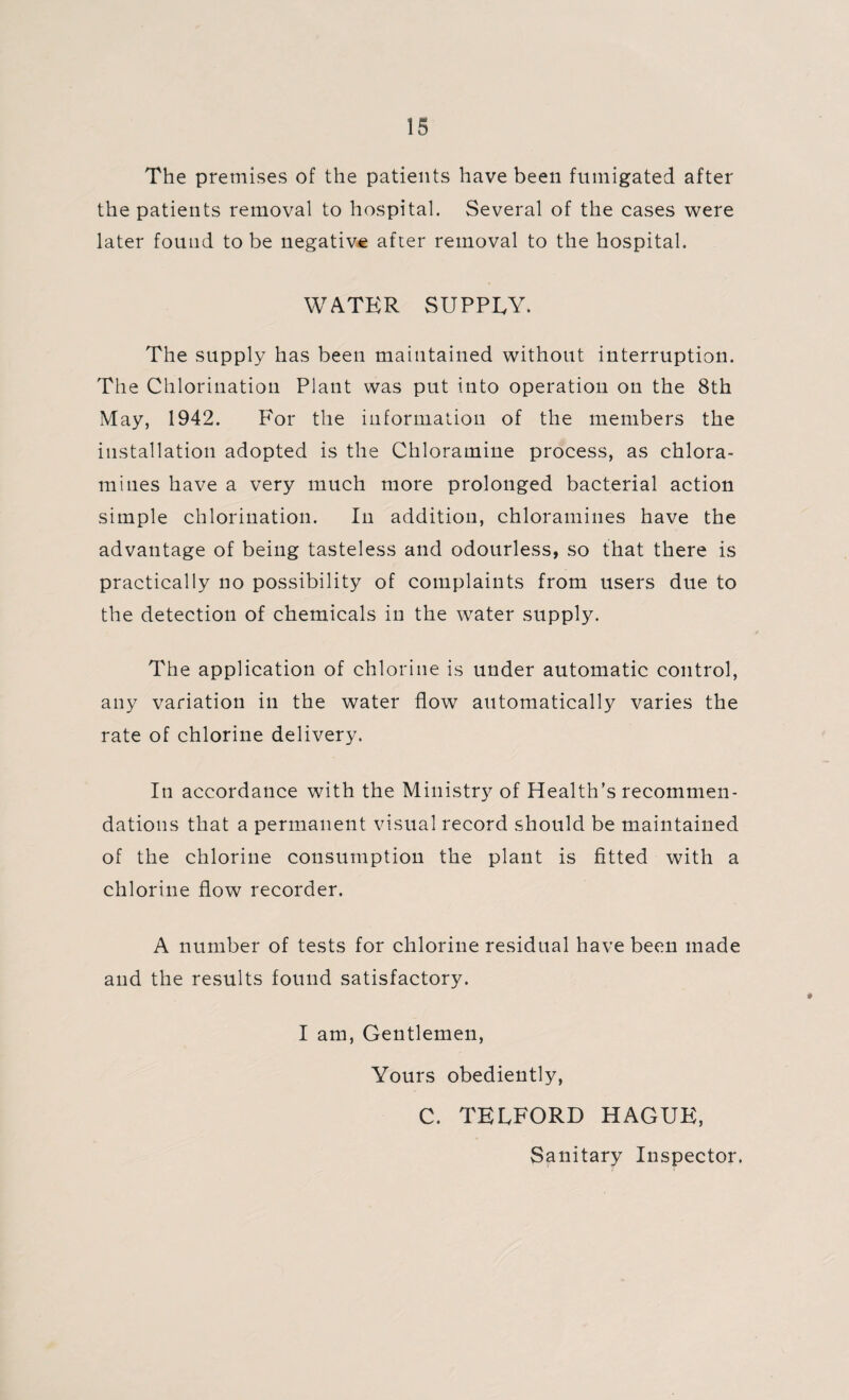 The premises of the patients have been fumigated after the patients removal to hospital. Several of the cases were later found to be negative after removal to the hospital. WATER SUPPLY. The supply has been maintained without interruption. The Chlorination Plant was put into operation on the 8th May, 1942. For the information of the members the installation adopted is the Chloramine process, as chlora¬ mines have a very much more prolonged bacterial action simple chlorination. In addition, chloramines have the advantage of being tasteless and odourless, so that there is practically no possibility of complaints from users due to the detection of chemicals in the water supply. The application of chlorine is under automatic control, any variation in the water flow automatically varies the rate of chlorine delivery. In accordance with the Ministry of Health’s recommen¬ dations that a permanent visual record should be maintained of the chlorine consumption the plant is fitted with a chlorine flow recorder. A number of tests for chlorine residual have been made and the results found satisfactory. I am, Gentlemen, Yours obediently, C. TELFORD HAGUE, Sanitary Inspector.