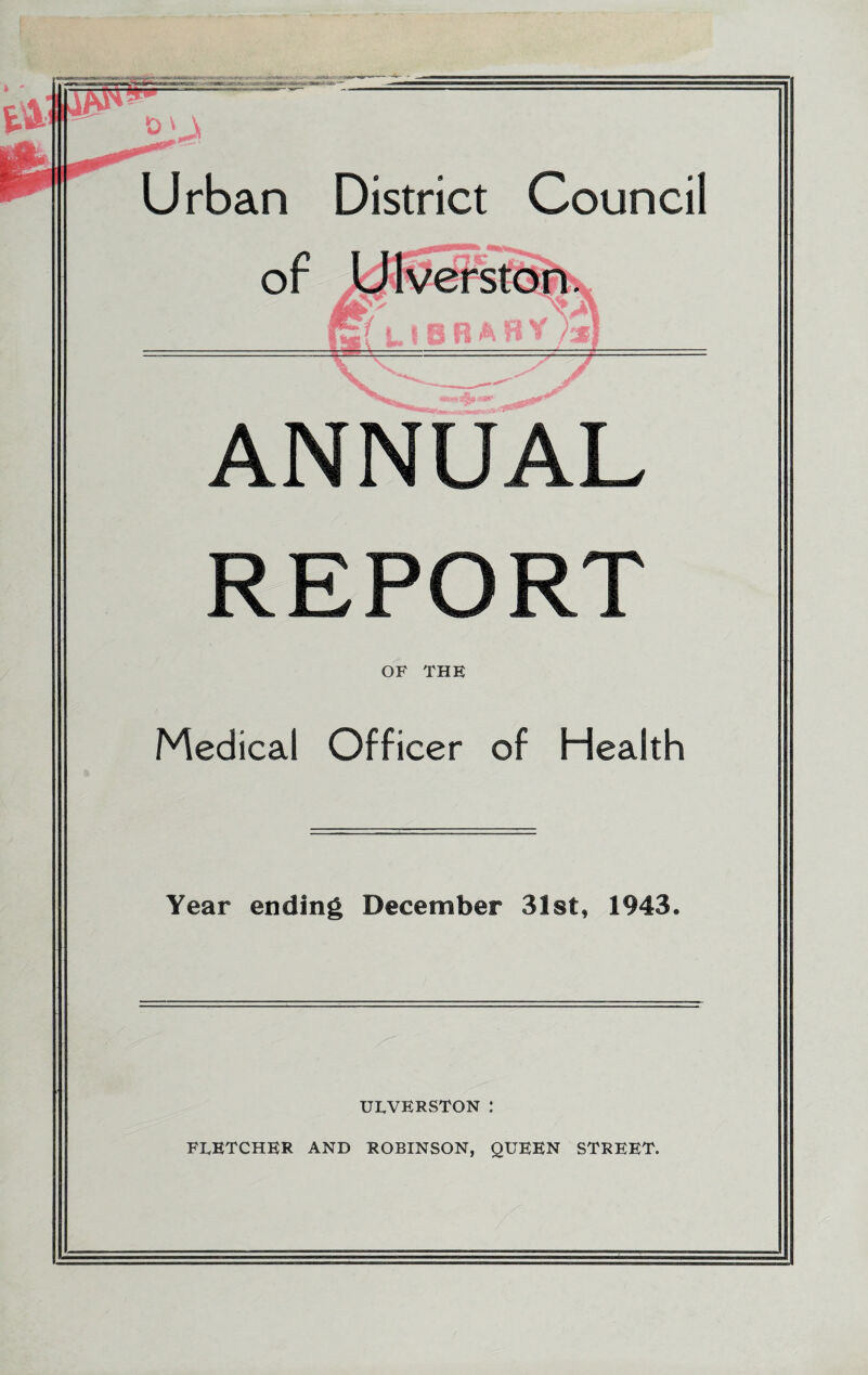 Urban District Council of Utveffstbn. ■ ANNUAL REPORT OF THE Medical Officer of Health Year ending December 31st, 1943. UTVERSTON : FTETCHER and ROBINSON, QUEEN STREET.