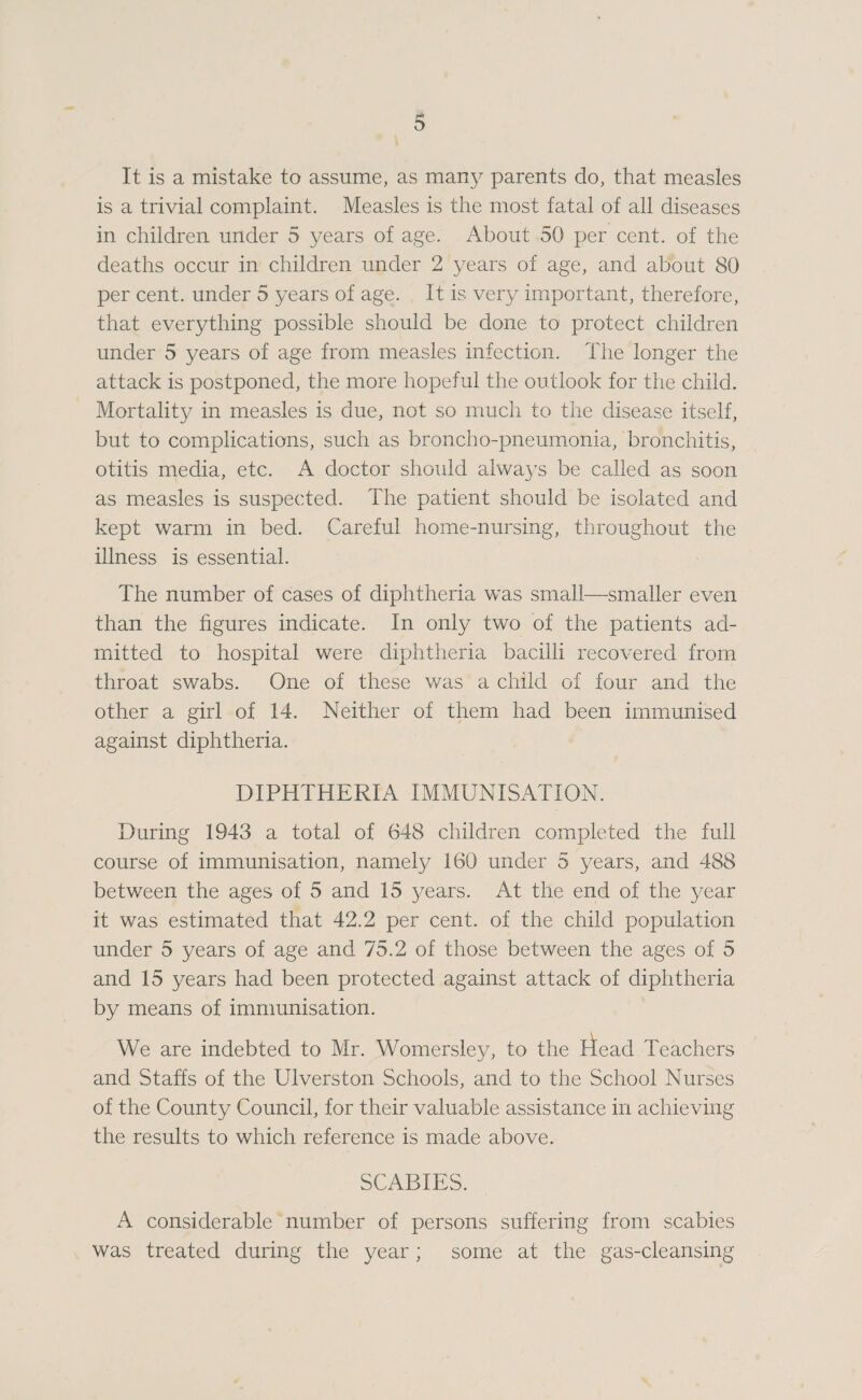 It is a mistake to assume, as many parents do, that measles is a trivial complaint. Measles is the most fatal of all diseases in children under 5 years of age. About 50 per cent, of the deaths occur in children under 2 years of age, and about 80 per cent, under 5 years of age. It is very important, therefore, that everything possible should be done to protect children under 5 years of age from measles infection. The longer the attack is postponed, the more hopeful the outlook for the child. Mortality in measles is due, not so much to the disease itself, but to complications, such as broncho-pneumonia, bronchitis, otitis media, etc. A doctor shoidd always be called as soon as measles is suspected. The patient should be isolated and kept warm in bed. Careful home-nursing, throughout the illness is essential. The number of cases of diphtheria was small—smaller even than the figures indicate. In only two of the patients ad- miitted to hospital were diphtheria bacilli recovered from throat swabs. One of these was a child of four and the other a girl of 14. Neither of them had been immunised against diphtheria. DIPHTHERIA IMMUNISATION. During 1943 a total of 648 children completed the full course of immunisation, namely 160 under 5 years, and 488 between the ages of 5 and 15 yes-vs. At the end of the year it was estimated that 42.2 per cent, of the child population under 5 years of age and 75.2 of those between the ages of 5 and 15 years had been protected against attack of diphtheria by means of immunisation. We are indebted to Mr. Womersley, to the riead Teachers and Staffs of the Ulverston Schools, and to the School Nurses of the County Council, for their valuable assistance in achieving the results to which reference is made above. SCABIES. A considerable number of persons suffering from scabies was treated during the year ; some at the gas-cleansing