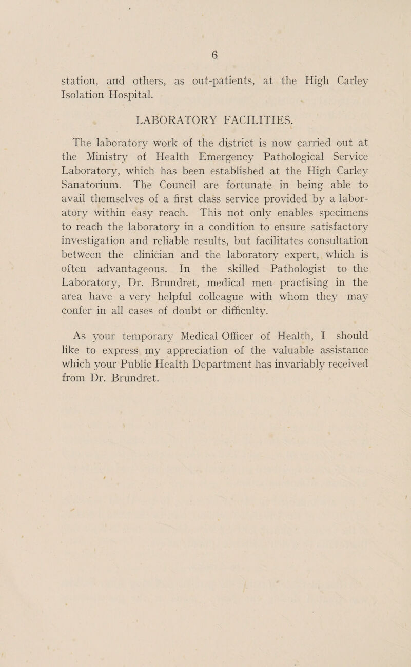 station, and others, as out-patients, at the High Carley Isolation Hospital. LABORATORY FACILITIES. The laboratory work of the district is now carried out at the Ministry of Health Emergency Pathological Service Laboratory, which has been established at the High Carley Sanatorium. The Council are fortunate in being able to avail themselves of a hrst class service provided by a labor¬ atory within easy reach. This not only enables specimens to reach the laboratory in a condition to ensure satisfactory investigation and reliable results, but facilitates consultation between the clinician and the laboratory expert, which is often advantageous. In the skilled Pathologist to the Laboratory, Dr. Brundret, medical men practising in the area have a very helpful colleague with whom they may confer in all cases of doubt or difficulty. As your temporary Medical Officer of Health, I should like to express my appreciation of the valuable assistance which your Public Health Department has invariably received from Dr. Brundret.