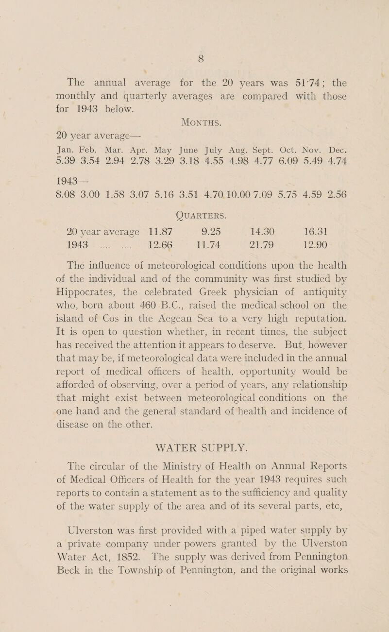 The annual average for the 20 years was 5T74; the monthly and quarterly averages are compared with those for 1943 below. Months. 20 year average— Jan. Feb. Mar. Apr. May June July Aug. Sept. Oct. Nov. Dec. 5.39 3.54 2.94 2.78 3.29 3.18 4.55 4.98 4.77 6.09 5.49 4.74 1943— 8.08 3.00 1.58 3.07 5.16 3.51 4.70 10.00 7.09 5.75 4.59 2.56 Quarters. 20 year average 11.87 9.25 14.30 16.31 1943 . 12.66 11.74 21.79 12.90 The influence of meteorological conditions upon the health of the individual and of the community was first studied by Hippocrates, the celebrated Greek physician of antiquity who, born about 460 B.C., raised the medical school on the island of Cos in the Aegean Sea to a very high reputation. It is open to question whether, in recent times, the subject has received the attention it appears to deserve. But, however that may be, if meteorological data were included in the annual report of medical officers of health, opportunity would be afforded of observing, over a period of 3mars, any relationship that might exist between meteorological conditions on the one hand and the general standard of health and incidence of disease on the other. WATER SUPPLY. The circular of the Ministry of Health on Annual Reports of Medical Officers of Health for the 3/ear 1943 requires such reports to contain a statement as to the sufficiencj^ and quality of the water supply of the area and of its several parts, etc, Ulverston was first provided with a piped water supply by a private company under powers granted by the Ulverston Water Act, 1852. The supply was derived from Pennington Beck in the Township of Pennington, and the original works