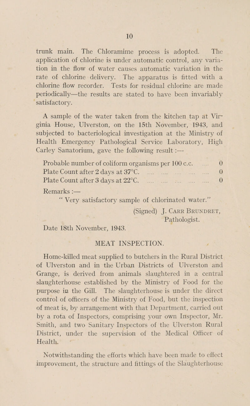 trunk main. The Chloramime process is adopted. The application of chlorine is under automatic control, any varia¬ tion in the flow of water causes automatic variation in the rate of chlorine delivery. The apparatus is fitted with a chlorine flow recorder. Tests for residual chlorine are made periodicalty—the results are stated to have been invariably satisfactoiy. A sample of the water taken from the kitchen tap at Vir¬ ginia House, Ulverston, on the 15th November, 1943, and subjected to bacteriological investigation at the Ministry of Health Emergency Pathological Service Laboratory, High Parley Sanatorium, gave the following result ;— Probable number of coliform organisms per 100 c.c. 0 Plate Count after 2 days at 37°C. 0 Plate Count after 3 days at 22°C. 0 Remarks :— '' Very satisfactory sample of chlorinated water.’’ (Signed) J. Carr Brundret, Pathologist. Date 18th November, 1943. MEAT INSPECTION. Home-killed meat supplied to butchers in the Rural District of Ulverston and in the Urban Districts of Ulverston and Grange, is derived from animals slaughtered in a central slaughterhouse established by the Ministry of Food for the purpose in the Gill. The slaughterhouse is under the direct control of officers of the Ministry of Food, but the inspection of meat is, by arrangement with that Department, carried out by a rota of Inspectors, comprising your own Inspector, Mr. Smith, and two Sanitary Inspectors of the Ulverston Rural District, under the supervision of the Medical Officer of Health. Notwithstanding the efforts which have been made to effect improvement, the structure and fittings of the Slaughterhouse