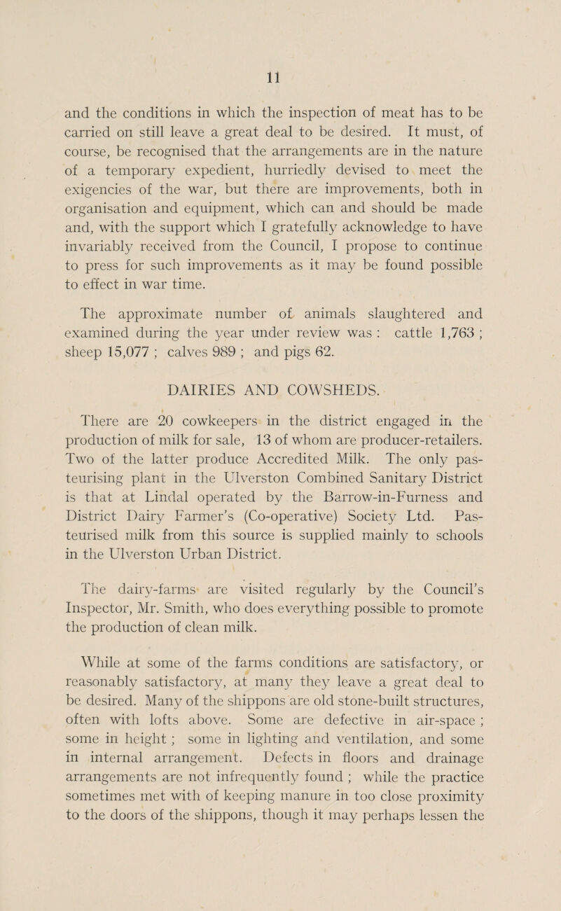 and the conditions in which the inspection of meat has to be carried on still leave a great deal to be desired. It must, of course, be recognised that the arrangements are in the nature of a temporary expedient, hurriedly devised to meet the exigencies of the war, but there are improvements, both in organisation and equipment, which can and should be made and, with the support which I gratefully acknowledge to have invariably received from the Council, I propose to continue to press for such improvements as it may be found possible to effect in war time. The approximate number of animals slaughtered and examined during the year under review was : cattle 1,763 ; sheep 15,077 ; calves 989 ; and pigs 62. DAIRIES AND COWSHEDS. There are 20 cowkeepers in the district engaged in the production of milk for sale, 13 of whom are producer-retailers. Two of the latter produce Accredited Milk. The only pas¬ teurising plant in the Ulverston Combined Sanitary District is that at Lindal operated by the Barrow-in-Eurness and District Dairy Farmer’s (Co-operative) Society Ltd. Pas¬ teurised milk from this source is supplied mainly to schools in the Ulverston Urban District. The dairy-farms are visited regularly by the Council’s Inspector, Mr. Smith, who does everything possible to promote the production of clean milk. While at some of the farms conditions are satisfactory, or reasonably satisfactory, at many they leave a great deal to be desired. Many of the shippons are old stone-built structures, often with lofts above. Some are defective in air-space ; some in height ; some in lighting and ventilation, and some in internal arrangement. Defects in floors and drainage arrangements are not infrequently found ; while the practice sometimes met with of keeping manure in too close proximity to the doors of the shippons, though it may perhaps lessen the